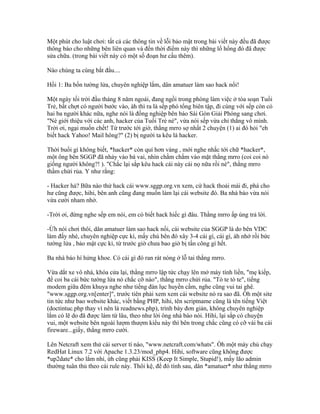 Một phút cho luật chơi: tất cả các thông tin về lỗi bảo mật trong bài viết này đều đã được
thông báo cho những bên liên quan và đến thời điểm này thì những lổ hổng đó đã được
sửa chữa. (trong bài viết này có một số đoạn hư cấu thêm).
Nào chúng ta cùng bắt đầu....
Hồi 1: Ba bốn tường lửa, chuyên nghiệp lắm, dân amatuer làm sao hack nổi!
Một ngày tối trời đầu tháng 8 năm ngoái, đang ngồi trong phòng làm việc ở tòa soạn Tuổi
Trẻ, bất chợt có người bước vào, àh thì ra là sếp phó tổng biên tập, đi cùng với sếp còn có
hai ba người khác nữa, nghe nói là đồng nghiệp bên báo Sài Gòn Giải Phóng sang chơi.
"Nè giới thiệu với các anh, hacker của Tuổi Trẻ nè", vừa nói sếp vừa chỉ thẳng vô mình.
Trời ơi, ngại muốn chết! Từ trước tới giờ, thằng mrro sợ nhất 2 chuyện (1) ai đó hỏi "eh
biết hack Yahoo! Mail hông?" (2) bị người ta kêu là hacker.
Thời buổi gì không biết, *hacker* còn quí hơn vàng , mới nghe nhắc tới chữ *hacker*,
một ông bên SGGP đã nhảy vào bá vai, nhìn chằm chằm vào mặt thằng mrro (coi coi nó
giống người không?! ). "Chắc lại sắp kêu hack cái này cái nọ nữa rồi nè", thằng mrro
thầm chửi rủa. Y như rằng:
- Hacker hả? Bữa nào thử hack cái www.sggp.org.vn xem, cứ hack thoải mái đi, phá cho
hư cũng được, hihi, bên anh cũng đang muốn làm lại cái website đó. Ba nhà báo vừa nói
vừa cười nham nhở.
-Trời ơi, đừng nghe sếp em nói, em có biết hack hiếc gì đâu. Thằng mrro ấp úng trả lời.
-Ừh nói chơi thôi, dân amatuer làm sao hack nổi, cái website của SGGP là do bên VDC
làm đấy nhé, chuyên nghiệp cực kì, mấy chú bên đó xây 3-4 cái gì, cái gì, àh nhớ rồi bức
tường lửa , bảo mật cực kì, từ trước giờ chưa bao giờ bị tấn công gì hết.
Ba nhà báo hí hửng khoe. Có cái gì đó ran rát nóng ở lỗ tai thằng mrro.
Vừa dắt xe vô nhà, khóa cửa lại, thằng mrro lập tức chạy lên mở máy tính liền, "mẹ kiếp,
để coi ba cái bức tường lửa nó chắc cỡ nào", thằng mrro chửi rủa. "Tò te tò te", tiếng
modem giữa đêm khuya nghe như tiếng đàn lục huyền cầm, nghe cũng vui tai ghê.
"www.sggp.org.vn[enter]", trước tiên phải xem xem cái website nó ra sao đã. Òh một site
tin tức như bao website khác, viết bằng PHP, hihi, tên scriptname cũng là tên tiếng Việt
(doctintuc.php thay vì nên là readnews.php), trình bày đơn giản, không chuyên nghiệp
lắm có lẽ do đã được làm từ lâu, theo như lời ông nhà báo nói. Hìhì, lại sắp có chuyện
vui, một website bên ngoài lượm thượm kiểu này thì bên trong chắc cũng có cỡ vài ba cái
fireware...giấy, thằng mrro cười.
Lên Netcraft xem thử cái server tí nào, "www.netcraft.com/whats". Òh một máy chủ chạy
RedHat Linux 7.2 với Apache 1.3.23/mod_php4. Hihi, software cũng không được
*up2date* cho lắm nhỉ, ừh cũng phải KISS (Keep It Simple, Stupid!), mấy lão admin
thường tuân thủ theo cái rule này. Thôi kệ, để đó tính sau, dân *amatuer* như thằng mrro
 