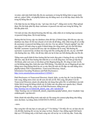 và enter, một màn hình hiện đầy đủ các username có trong hệ thống hiện ra ngay trước
mặt nó, yahoo! Hihi, với phpMyAdmin này thì thằng mrro sẽ có thể đọc được nhiều file
trong hệ thống lắm àh.
Cẩn thận lưu lại các thông tin này, “giờ mục tiêu là gì?”, thằng mrro tự hỏi. Phải upload
được file lên hoặc phải lấy được username và passwd của một user trong hệ thống. Nó
bắt đầu phân tích.
Với một cái máy chủ shared hosting như thế này, chắc chắn sẽ có trường hợp username
và passwd trùng nhau. Đó là một hướng.
Hướng thứ hai là truy cập vào database chứa dữ liệu về khách hàng. Khi đã truy cập vào
database này được rồi thì mọi chuyện sẽ trở nên rất dễ dàng, chắc chắn trong đó sẽ có đầy
đủ username và passwd mà thằng mrro cần tìm. Các tay admin *chuyên nghiệp* này thế
nào cũng sẽ viết một công cụ quản lí khách hàng cho riêng mình, giờ chỉ cần biết được
MySQL username và passwd để truy cập vào database đó là xong. Mà thường thì
username và passwd này sẽ được lưu trong một file config.php nào đó, các tay viết PHP
vẫn thường làm vậy. Hihi, vấn đề duy nhất còn lại là làm sao biết đường dẫn của file đó.
Thằng mrro quyết định đi theo hướng thứ hai trước đơn giản vì hướng đi này coi bộ hấp
dẫn hơn, mặc dù đi theo hướng thứ nhất thì có vẻ sẽ dễ dàng hơn. Giờ làm gì tiếp theo?
Àh khoan, phải xem xem có tìm được gì bên Bugtraq hông đã. Àh cũng có một vài lỗi,
coi bộ không nặng lắm, hình như toàn XSS không. Vừa định tắt cửa sổ Bugtraq đi (gì chứ
thằng mrro cũng không thích ba cái vụ này lắm) thì một cái lỗi đập vào mắt thằng mrro.
phpMyAdmin XSS Vulnerabilities, Transversal Directory Attack ,
Information Encoding Weakness and Path Disclosures (
http://www.securityfocus.com/archive/1/325641 ).
Path Disclosures và Transversal Directory Attack, hehe, vụ này hay àh. Lưu lại đường
link xong, thằng mrro click vào để xem chi tiết cái lỗi. Rồi xong, hết phim! Cái lỗi
Transversal Directory attack cho phép đọc nội dung (bao gồm file và subfolder) của một
folder bất kì trong hệ thống (chính xác là folder nào cho phép user apache đọc). Nhanh
chóng lợi dụng lỗi này, cùng với cái Path Disclosures, thằng mrro gõ
http://hosting.vnn.vn/Admin/db_details_imp...ath=/opt/daiweb
<http://hosting.vnn.vn/Admin/db_details_importdocsql.php?submit_show=true&do=imp
ort&docpath=/opt/daiweb>
Hehe chình ình một đống trước mặt một cái file mang tên connect.php đúng như thằng
mrro dự đoán. Lại dùng chiêu LOAD DATA INFILE, và hết!
--mrro.
Đọc xong bài viết này bạn có cảm giác gì ?? Vui không ? Tôi thấy rất vui, nó làm cho tôi
vốn đã thấy hacking rất vui nay lại càng vui hơn. Hacker ( hay những người biết hack)
thật sự ở VN không mấy ai khi hack xong mà viết tut lại vui vẻ thế này đâu. Trước đây
 