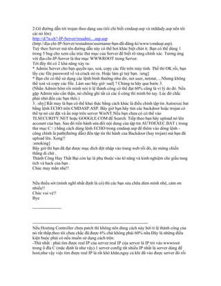 2.Gõ đường dẫn tới trojan theo dạng sau (tôi chỉ biết cmdasp.asp và ntddady.asp nên tôi
cài nó lên):
http://d/?a-ch?-IP-Server/resadmi....asp.asp
(http://địa-chỉ-IP-Server/restadmin/username-bạn-đã-đăng-kí/www/cmdasp.asp).
Tuỳ theo Server mà tên đường dẫn này có thể hơi khác biệt chút ít. Bạn có thể dùng 1
trong 5 bug cho xem cấu trúc thư mục của Server để biết rõ ràng chính xác. Tương ứng
với địa-chỉ-IP-Server là thư mục WWWROOT trong Server.
Tới đây thì có 2 khả năng xảy ra:
* Admin Server cho bạn quyền tạo, xoá, copy các file trên máy tính. Thế thì OK rồi, bạn
lấy các file password về và crack nó ra. Hoặc làm gì tuỳ bạn. :smg]
* Bạn chỉ có thể sử dụng các lệnh bình thường như dir, net user, netstat, ...Nhưng không
thể xoá và copy các file. Làm sao bây giờ :sad] ? Chúng ta hãy qua bước 3.
(Nhắn Admin hôm rồi mình nói tỉ lệ thành công có thể đạt 60% cũng là vì lý do đó. Nếu
gặp Admin nào cẩn thận, nó chống ghi tất cả các ổ cứng thì mình bó tay. Lúc đó chắc
phải nhờ đến các bạn thôi.)
3. :shy] Rất may là bạn có thể khai thác bằng cách khác là điều chỉnh tập tin Autoexec.bat
bằng lệnh ECHO trên CMDASP.ASP. Bây giờ bạn hãy tìm các backdoor hoặc trojan có
thể tự nó cài đặt và ẩn núp trên server WinNT.Nếu bạn chưa có có thể vào
TLSECURITY.NET hoặc GOOGLE.COM để Search. Tiếp theo bạn hãy upload nó lên
account của bạn. Sau đó tiến hành sửa đổi nội dung của tập tin AUTOEXEC.BAT ( trong
thư mục C: ) bằng cách dùng lệnh ECHO trong cmdasp.asp để thêm vào dòng lệnh -
cũng chính là path(đường dẫn) đến tập tin thi hành của Backdoor (hay trojan) mà bạn đã
upload lên. Xong!!
:smoking]
Bây giờ thì bạn đã đạt được mục đích đột nhập vào trang web rồi đó, ăn mừng chiến
thắng di chứ .
Thành Công Hay Thất Bại còn lại là phụ thuộc vào kĩ năng và kinh nghiệm che giấu tung
tích và hack của bạn .
Chúc may mắn nhé!!
Nếu thiếu sót (mình nghĩ nhất định là có) thì các bạn sửa chữa dùm mình nhé, cám ơn
nhiều!!
Chúc vui vẻ!!
Bye
--------------------
--------------------------------------------------------------------------------
Nếu Hosting Controller chưa patch thì không nên dùng cách này bởi tỉ lệ thành công của
nó rất thấp,theo tôi chưa chắc đã được 6% chứ không phải 60% nữa.Đây là những điều
kiện buộc phải có nếu muốn sử dụng cách trên:
-Thứ nhất : phải tìm được real IP của server:real IP của server là IP trỏ vào wwwroot
trong ổ đĩa C (mặc định là như vậy).1 server config rất nhiều IP nhất là server dùng để
host,như vậy việc tìm được real IP là rất khó khăn,ngay cả khi đã vào được server đó rồi
 