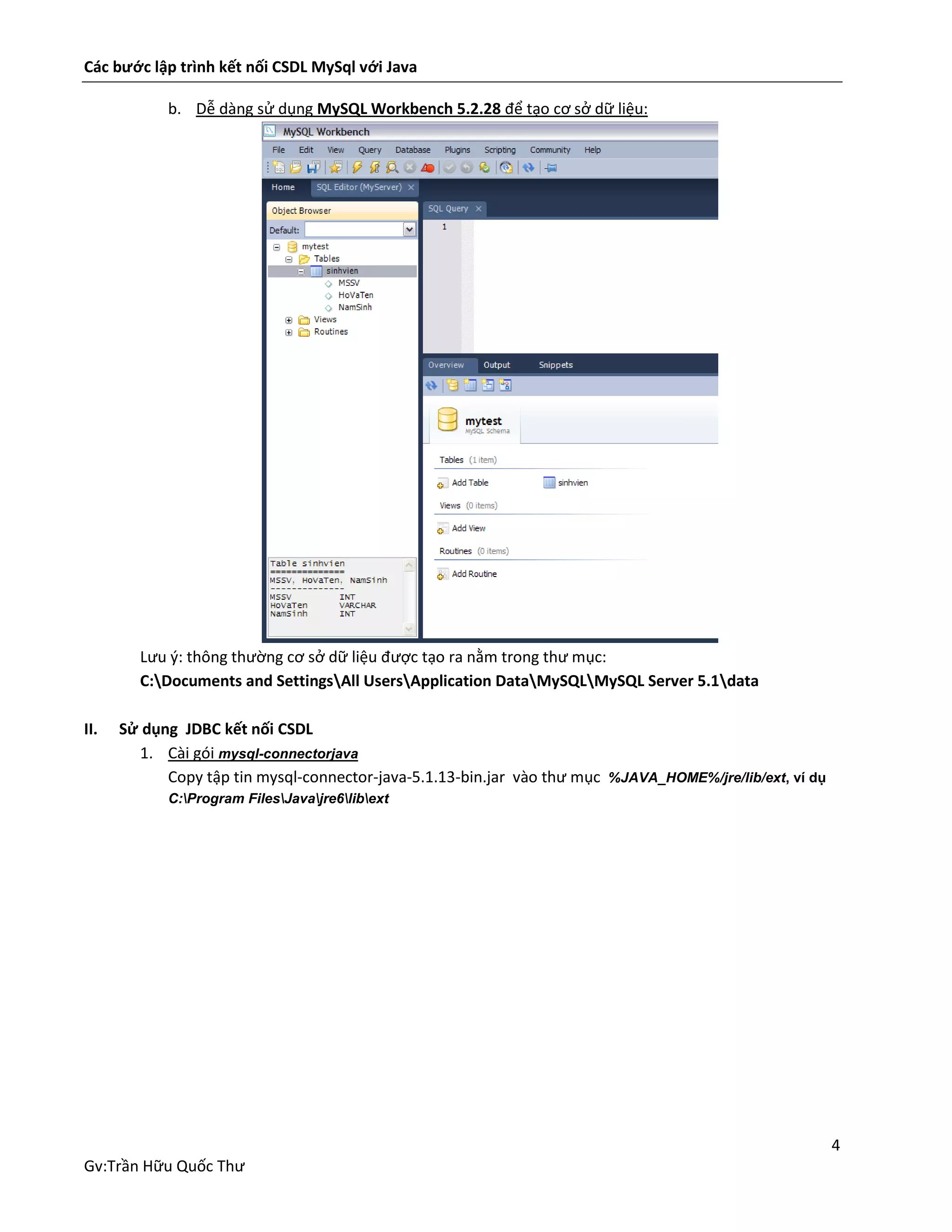 Các bước lập trình kết nối CSDL MySql với Java
b. Dễ dàng sử dụng MySQL Workbench 5.2.28 để tạo cơ sở dữ liệu:

Lưu ý: thông thường cơ sở dữ liệu được tạo ra nằm trong thư mục:
C:Documents and SettingsAll UsersApplication DataMySQLMySQL Server 5.1data
II.

Sử dụng JDBC kết nối CSDL
1. Cài gói mysql-connectorjava
Copy tập tin mysql-connector-java-5.1.13-bin.jar vào thư mục %JAVA_HOME%/jre/lib/ext, ví dụ
C:Program FilesJavajre6libext

4
Gv:Trần Hữu Quốc Thư

 