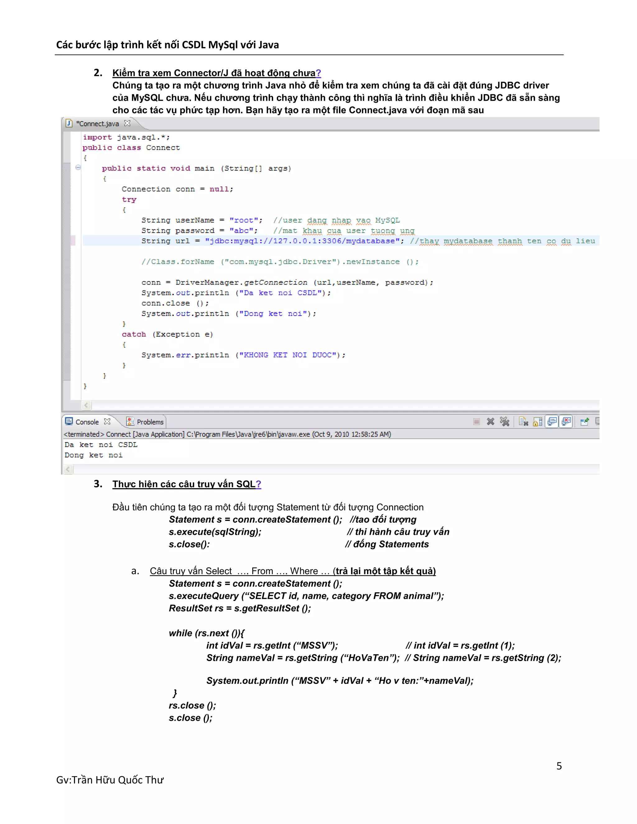 Các bước lập trình kết nối CSDL MySql với Java
2. Kiểm tra xem Connector/J đã hoạt động chưa?
Chúng ta tạo ra một chương trình Java nhỏ để kiểm tra xem chúng ta đã cài đặt đúng JDBC driver
của MySQL chưa. Nếu chương trình chạy thành công thì nghĩa là trình điều khiển JDBC đã sẵn sàng
cho các tác vụ phức tạp hơn. Bạn hãy tạo ra một file Connect.java với đoạn mã sau

3. Thực hiện các câu truy vấn SQL?
Đầu tiên chúng ta tạo ra một đối tượng Statement từ đối tượng Connection
Statement s = conn.createStatement (); //tao đối tượng
s.execute(sqlString);
// thi hành câu truy vấn
s.close():
// đống Statements

a. Câu truy vấn Select …. From …. Where … (trả lại một tập kết quả)
Statement s = conn.createStatement ();
s.executeQuery (“SELECT id, name, category FROM animal”);
ResultSet rs = s.getResultSet ();
while (rs.next ()){
int idVal = rs.getInt (“MSSV”);
// int idVal = rs.getInt (1);
String nameVal = rs.getString (“HoVaTen”); // String nameVal = rs.getString (2);
System.out.println (“MSSV” + idVal + “Ho v ten:”+nameVal);
}
rs.close ();
s.close ();

5
Gv:Trần Hữu Quốc Thư

 