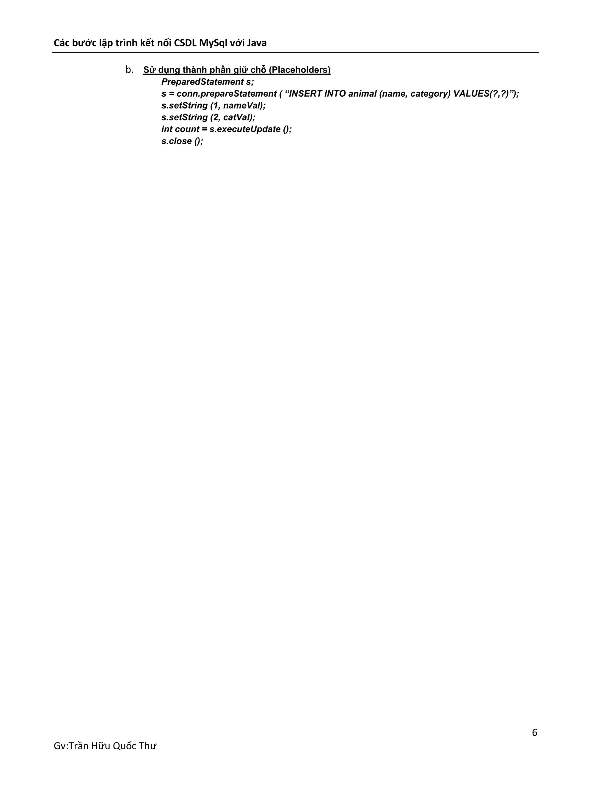 Các bước lập trình kết nối CSDL MySql với Java
b. Sử dụng thành phần giữ chỗ (Placeholders)
PreparedStatement s;
s = conn.prepareStatement ( “INSERT INTO animal (name, category) VALUES(?,?)”);
s.setString (1, nameVal);
s.setString (2, catVal);
int count = s.executeUpdate ();
s.close ();

6
Gv:Trần Hữu Quốc Thư

 