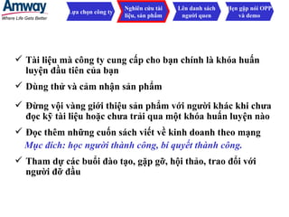 Tài liệu mà công ty cung cấp cho bạn chính là khóa huấn luyện đầu tiên của bạn Lựa chọn công ty Nghiên cứu tài liệu, sản phẩm Lên danh sách người quen Hẹn gặp nói OPP và demo Đừng vội vàng giới thiệu sản phẩm với người khác khi chưa đọc kỹ tài liệu hoặc chưa trải qua một khóa huấn luyện nào Đọc thêm những cuốn sách viết về kinh doanh theo mạng  Mục đích: học người thành công, bí quyết thành công. Tham dự các buổi đào tạo, gặp gỡ, hội thảo, trao đổi với người đỡ đầu Dùng thử và cảm nhận sản phẩm 
