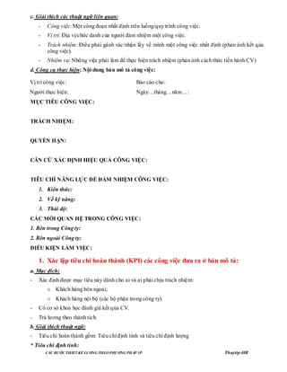 CÁC BƢỚC THIẾT KẾ LƢƠNG THEO PHƢƠNG PHÁP 3P Thuyttp-HR
c. Giải thích các thuật ngữ liên quan:
- Công việc: Một công đoạn nhất định trên luồng/quy trình công việc.
- Vị trí: Địa vị/chức danh của người đảm nhiệm một công việc.
- Trách nhiệm: Điều phải gánh vác/nhận lấy về mình một công việc nhất định (phản ánh kết qủa
công việc).
- Nhiệm vụ: Những việc phải làm để thực hiện trách nhiệm (phản ánh cách thức tiến hành CV)
d. Công cụ thực hiện: Nội dung bản mô tả công việc:
Vị trí công việc:
Người thực hiện:
Báo cáo cho:
Ngày…tháng…năm…:
MỤC TIÊU CÔNG VIỆC:
TRÁCH NHIỆM:
QUYỀN HẠN:
CĂN CỨ XÁC ĐỊNH HIỆU QUẢ CÔNG VIỆC:
TIÊU CHÍ NĂNG LỰC ĐỂ ĐẢM NHIỆM CÔNG VIỆC:
1. Kiên thức:
2. Về kỹ năng:
3. Thái độ:
CÁC MỐI QUAN HỆ TRONG CÔNG VIỆC:
1. Bên trong Công ty:
2. Bên ngoài Công ty:
ĐIỀU KIỆN LÀM VIỆC:
1. Xác lập tiêu chí hoàn thành (KPI) các công việc đƣa ra ở bản mô tả:
a. Mục đích:
- Xác định được mục tiêu này dành cho ai và ai phải chịu trách nhiệm:
o Khách hàng bên ngoài;
o Khách hàng nội bộ (các bộ phận trong công ty).
- Có cơ sở khoa học đánh giá kết qủa CV.
- Trả lương theo thành tích.
b. Giải thích thuật ngữ:
- Tiêu chí hoàn thành gồm: Tiêu chí định tính và tiêu chí định lượng
* Tiêu chí định tính:
 