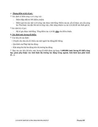 CÁC BƢỚC THIẾT KẾ LƢƠNG THEO PHƢƠNG PHÁP 3P Thuyttp-HR
a. Thang điểm và hệ số góc:
* Xác định số điểm từng vị trí công việc:
- Điểm thấp nhất là 100 (điểm chuẩn).
- Điểm (giá trị) của một vị trí công việc đươc tính bằng: Điểm của các yếu tố được yêu cầu cộng
lại. Phụ thuộc vào đặc thù mô tả công việc, chức năng nhiệm vụ của vị trí đó để xác định giá trị.
* Xác định hệ số góc:
- Hệ số góc được tính bằng: Tổng điểm của vị trí đó chia cho điểm chuẩn.
b. Xác định mức lƣơng tối thiểu:
* Các tiêu chí xác định :
- Chi phí cho nhu cầu tối thiểu của một người lao động phổ thông;
- Qui định của Pháp luật lao động;
- Khả năng thu hút lao động trên thị trường lao động.
* Dựa vào các tiêu chí trên, mức lương tối thiểu được áp dụng: 1.400.000 (mức lƣơng tối thiểu tăng
hay giảm phụ thuộc vào tình hình thị trƣờng lao động trong ngành, tình hình lạm phát kinh
tế…).
 