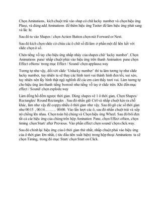 Chọn Aminations, kích chuột trái vào shap có chữ lucky number và chọn hiệu ứng
Pluse, và dùng add Aminations để thêm hiệu ứng Teeter để làm hiệu ứng phát sang
và lắc lư.
Sau đó ta vào Shapes / chọn Action Button chọn nút Forward or Next.
Sau đó kích chọn slide có chứa các ô chữ số đã làm ở phần một để liên kết với
slide chọn ô số.
Chèn tiếng vỗ tay cho hiệu ứng nhấp nháy của shapes chữ ‘lucky number’. Chọn
Animations pane/ nhấp chuột phải vào hiệu ứng trên thanh Animaiton pane chọn
Effect oftions/ trong mục Effect / Sound/ chọn applause.way
Tương tự như vậy, đốivới slide ‘Unlucky number’ thì ta làm tương tự như slide
lucky number, tuy nhiên ta sẽ thay các hình tươi vui thành hình đen tối, xui xẻo,
tuy nhiên nên lấy hình thật ngộ nghĩnh để các em cảm thấy tươi vui. Làm tương tự
cho hiệu ứng âm thanh tiếng bomnổ như tiếng vỗ tay ở slide trên. Khi đến mục
effect / Sound/ chọn explode.way
Làm đồng hồ đếm ngược thời gian. Dùng shapes vẽ 1 ô thời gian, Chọn Shapes/
Rectangles/ Round Rectangles . Sau đó nhấn giữ Ctrl và nhấp chuột kéo ra chỗ
khác, làm như vậy để coppynhiều ô thời gian như vậy. Sau đó gõ các số thời gian
như 00:15 , 00:14……… 00:00. Vào lần lượt các ô, sau đó nhấn chuột trái và xếp
nó chồng lên nhau. Chọn toàn bộ chúng và Chọn hiệu ứng Wheel. Sau đó bôi đen
tất cả các hiệu ứng của chúng trên hộp Amination Pane, chọn Effect oftion, chọn
timing chọn Start/ after Previous. Vào phần effect chọn sound/chọn click.way.
Sau đó chỉnh lại hiệu ứng của ô thời gian thứ nhất, nhấp chuột phải vào hiệu ứng
của ô thời gian lớn nhất, ( tức đầu tiên xuất hiện) trong hộp thoại Aminations ta sẽ
chọn Timing, trong đó mục Start/ chọn Start on Click.
 