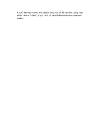 Các số đã được chọn sẽ phải chuyển sang màu tối để học sinh không chọn
nhầm vào các ô đã mở, Chọn các ô số, sau đó chọn aminations/emphasis/
darken.
 