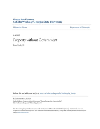 Georgia State University
ScholarWorks @ Georgia State University
Philosophy Theses Department of Philosophy
8-3-2007
Property without Government
Knox Ridley III
Follow this and additional works at: http://scholarworks.gsu.edu/philosophy_theses
This Thesis is brought to you for free and open access by the Department of Philosophy at ScholarWorks @ Georgia State University. It has been
accepted for inclusion in Philosophy Theses by an authorized administrator of ScholarWorks @ Georgia State University. For more information, please
contact scholarworks@gsu.edu.
Recommended Citation
Ridley III, Knox, "Property without Government." Thesis, Georgia State University, 2007.
http://scholarworks.gsu.edu/philosophy_theses/24
 