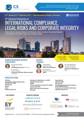Register Now | +44 (0) 20 7878 6888 | C5-Online.com/compliancefrankfurt
a C5 Group Company
Business Information in a Global Context
Anton Winkler
Presiding Judge
District Court, Munich I
Nicola Bonucci
Director for Legal Affairs
OECD
Dr. Ulrich Bergmoser
Director for Finance,
HR and Compliance
Deutscher Fußball-Bund
e.V.
12th
Advanced Conference on
INTERNATIONAL COMPLIANCE,
LEGAL RISKS AND CORPORATE INTEGRITY
UP TO 23.25 CPD
CREDITS AVAILABLE
This year marks 30 years since the inception of C5 Group.
It is time to match our brand with the dynamic strides we have made.
See inside for details…
C5Business Information in a Global Context
31st
January & 1st
February 2017 | Villa Kennedy Frankfurt, Germany
Where Industry Decision-Makers and Inﬂuencers Meet on How to Proactively Respond
to Existing and Unforeseen Legal and Compliance Risks
PERSPECTIVE FROM:
AB Volvo
Association of Sport Sponsorship
Providers eV (VSA)
Bilﬁnger SE
Bosch
BuyIn
Deutsche Bank AG
Deutscher Fußball-Bund e.V. (DFB)
DIAGEO (South Africa)
ENGIE
Fresenius Medical Care AG & Co. KGaA
Hermes EOS (UK)
MAN Truck & Bus AG (Germany)
Microsoft
Nokia (Brazil)
OSRAM GmbH
Siemens AG
The Norwegian Government Pension
Fund Global (Norway)
Transparency International Germany
UBS Deutschland AG
German-English
TRANSLATION
AVAILABLE
Deutsch-Englische
ÜBERSETZUNG
VERFÜGBAR
Dr. Franziska Peters
Judge
The MünsterTax Court (Germany)
Dr. Hun Chai*
Public Prosecutor
Prosecutor General's Ofﬁce Frankfurt
(Germany)
LEADING ENFORCEMENT AGENCIES
& REGULATORS
KEYNOTE
SPEAKERS:
LEAD SPONSOR EXHIBITORSASSOCIATE SPONSORS
 