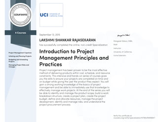 4 Courses
Project Management Capstone
Initiating and Planning Projects
Budgeting and Scheduling
Projects
Managing Project Risks and
Changes
Margaret Meloni, MBA,
PMP
Instructor
University of California,
Irvine Extension
September 13, 2015
LAKSHMI SHANKAR RAJASEKARAN
has successfully completed the online, non-credit Specialization
Introduction to Project
Management Principles and
Practices
Project management has been proven to be the most effective
method of delivering products within cost, schedule, and resource
constraints. This intensive and hands-on series of courses gives
you the skills to ensure your projects are completed on time and
on budget while giving the user the product they expect. You will
gain a strong working knowledge of the basics of project
management and be able to immediately use that knowledge to
effectively manage work projects. At the end of the series you will
be able to identify and manage the product scope, build a work
breakdown structure, create a project plan, create the project
budget, define and allocate resources, manage the project
development, identify and manage risks, and understand the
project procurement process.
Verify this certificate at:
coursera.org/verify/specialization/NTB5URWN8AKT
 
