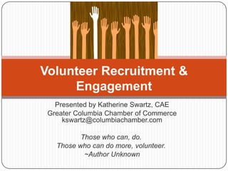 Presented by Katherine Swartz, CAE Greater Columbia Chamber of Commercekswartz@columbiachamber.com Those who can, do.   Those who can do more, volunteer.   ~Author Unknown Volunteer Recruitment & Engagement 