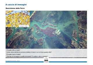 A caccia di immagini
Di quale città si tratta?
Come viene definita la porzione isolata di mare in cui si trova questa città?
Di quale mare si tratta?
Che tipo di immagine è quella principale? E quella in alto a sinistra?
© De Agostini Scuola SpA – Novara
Descrizione della Terra
 