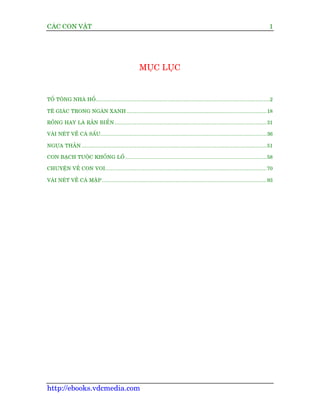 CAÁC CON VÊÅT                                                                                                                      1




                                                      MUÅC LUÅC


TÖÍ TÖNG NHAÂ HÖÍ...............................................................................................................2

TÏ GIAÁC TRONG NGAÂN XANH ......................................................................................... 18

RÖÌNG HAY LAÂ RÙÆN BIÏÍ N ................................................................................................. 31

VAÂI NEÁT VÏÌ CAÁ SÊËU.......................................................................................................... 36

NGÛÅA THÊÌN ...................................................................................................................... 51

CON BAÅCH TUÖÅC KHÖÍNG LÖÌ .......................................................................................... 58

CHUYÏÅN VÏÌ CON VOI....................................................................................................... 70

VAÂI NEÁT VÏÌ CAÁ MÊÅ P ......................................................................................................... 93




http://ebooks.vdcmedia.com
 