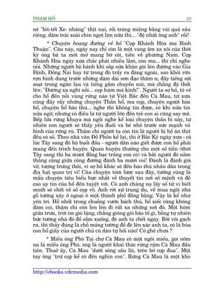 PHAÅM HÖÍ                                                                   10

nï "bñt-tïët Xe- nhùng" thõt nai, röìi traáng miïång bùçng vaâi quaã sêìu
riïng, dùm traái xoaâi chñn ngoåt lõm nûäa thò... "àïå nhêët öng anh" röìi!
       * Chuyïån hoang àûúâng vïì höí "Coåp Khaánh Hoâa ma Bònh
Thuêån". Cêu naây, ngaây nay chó coân laâ möåt vang êm xa xöi cuãa thúâi
kyâ öng baâ ta múái múã mang búâ coäi, tiïën vïì phûúng Nam. Coåp
Khaánh Hoâa ngaây xûa chùæc phaãi nhiïìu lùæm, coân ma... thò chó nghe
noái. Nhûäng ngûúâi böå haânh khi sùæp sûãa khùn goái lïn àûúâng vaâo Gia
Àõnh, Àöìng Nai hay tûâ trong àoá trêíy ra àaâng ngoaâi, sao khoãi rúân
rúån hònh dung trûúác nhûäng dùåm daâi sún àaåo thêm u, àêìy tiïëng söåt
soaåt trong ngaân lau vaâ tiïëng gêìm chuyïín nuái, maâ chùèng àaä thöët
lïn: "Àûúâng xa nghô nöîi... coåp huâm maâ kinh!". Ngûúâi ta súå höí, tö veä
cho höí àïën nöîi vuâng rûâng naâo tûâ Viïåt Bùæc àïën Caâ Mau, tûâ xûa
cuäng àêìy rêîy nhûäng chuyïån Thêìn höí, ma coåp, chuyïån ngûúâi hoáa
höí, chuyïån höí baáo thuâ... nghe thò khöng tin àûúåc, coá khi nûãa tin
nûãa ngúâ, nhûng coá àiïìu laâ tûâ ngûúâi lúán àïën treã con ai cuäng say mï.
Bïëp lûãa rûâng khuya maâ ngöìi nghe kïí loaåi chuyïån thêìn bñ naây, tûå
nhiïn con ngûúâi seä thêëy yïëu àuöëi vaâ beá nhoã trûúác sûác maånh vö
hònh cuãa rûâng ruá. Thêåm chñ ngûúâi ta coân tin laâ ngûúâi bõ höí ùn thõt
àïìu coá söë. Theo nhaâ vùn Àöì Phöìn kïí laåi, thò úã Bùæc Kyâ ngaây xûa - caã
luác Têy sang àö höå buöíi àêìu - ngûúâi dên naâo giïët àûúåc con höí phaãi
mang àïën trònh huyïån. Quan huyïån thûúãng cho möåt söë tiïìn (thúâi
Têy sang thò ba mûúi àöìng baåc trùæng con coâ) vaâ bùæt ngûúâi àoá nùçm
thùèng cùèng giûäa cöng àûúâng àaánh ba mûúi roi! Àaánh laâ àaánh giaã
vúâ, tûúång trûng thöi, vò súå höí khaác seä àïën baáo thuâ nhên dên trong
àõa haåt quan trõ vò! Cêu chuyïån toám lûúåc sau àêy, tûúãng cuäng laâ
mêíu chuyïån tiïu biïíu bûåc nhêët vïì thuyïët tin núi söë mïånh vaâ àïì
cao uy tñn cuãa höí àïën tuyïåt vúâi. Coá anh chaâng noå lêëy söë tûã vi biïët
mònh seä chïët vïì söë coåp vöì. Anh rúâi xûá trung du, vïì mua ngöi nhaâ
göî tûúâng xêy úã ngoaåi ö möåt thaânh phöë àöìng bùçng. Vêåy laâ kïí nhû
yïn trñ. Höí nhöët trong chuöìng vûúân baách thuá, höí xiïëc cuäng khöng
daám coi, thêåm chñ coân len leán ài rêët xa nhûäng núi àoá. Möåt höm
giûäa trûa, trúâi im gioá lùång, chùèng giöng gioá baäo töë gò, böîng tûå nhiïn
bûác tûúâng nhaâ àoá àöí sêìm xuöëng, àeâ anh ta chïët ngay. Búái vöi gaåch
ra, thò thêëy àuáng laâ chöî maãng tûúâng àöí àeâ lïn xaác anh ta, coá laá buâa
con höí giêëy cuãa ngûúâi chuã cuä daán tûå höìi naâo! Coá ghï chûa ?
       * Miïëu öng Phoâ Taåi chúå Caâ Mau coá möåt ngöi miïëu, goåi nöm
na laâ miïëu öng Phoâ. sng laâ ngûúâi khai thaác rûâng rêåm Caâ Mau àêìu
tiïn. Thuúã êëy, Caâ Mau "dûúái söng sêëu löåi, trïn búâ coåp àua". Möåt
tay öng "trûâ coåp kïí coá àïën nghòn con". Rûâng Caâ Mau laâ möåt kho

http://ebooks.vdcmedia.com
 