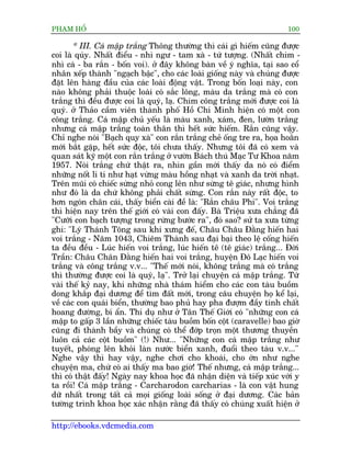 PHAÅM HÖÍ                                                                100

       * III. Caá mêåp trùæng Thöng thûúâng thò caái gò hiïëm cuäng àûúåc
coi laâ quáy. Nhêët àiïíu - nhò ngû - tam xaâ - tûá tûúång. (Nhêët chim -
nhò caá - ba rùæn - böën voi). úã àêy khöng baân vïì yá nghôa, taåi sao cöí
nhên xïëp thaânh "ngaåch bêåc", cho caác loaâi giöëng naây vaâ chuáng àûúåc
àùåt lïn haâng àêìu cuãa caác loaâi àöång vêåt. Trong böën loaåi naây, con
naâo khöng phaãi thuöåc loaâi coá sùæc löng, maâu da trùæng maâ coá con
trùæng thò àïìu àûúåc coi laâ quyá, laå. Chim cöng trùæng múái àûúåc coi laâ
quyá. úã Thaão cêìm viïn thaânh phöë Höì Chñ Minh hiïån coá möåt con
cöng trùæng. Caá mêåp chuã yïëu laâ maâu xanh, xaám, àen, lûúân trùæng
nhûng caá mêåp trùæng toaân thên thò hïët sûác hiïëm. Rùæn cuäng vêåy.
Chó nghe noái "Baåch quy xaâ" con rùæn trùæng cheã öëng tre ra, hoåa hoùçn
múái bùæt gùåp, hïët sûác àöåc, töi chûa thêëy. Nhûng töi àaä coá xem vaâ
quan saát kyä möåt con rùæn trùæng úã vûúân Baách thuá Maåc Tû Khoa nùm
1957. Noái trùæng chûá thêåt ra, nhòn gêìn múái thêëy da noá coá àiïím
nhûäng nöët li ti nhû haåt vûâng maâu höìng nhaåt vaâ xanh da trúâi nhaåt.
Trïn muäi coá chiïëc sûâng nhoã cong lïn nhû sûâng tï giaác, nhûng hònh
nhû àoá laâ da chûá khöng phaãi chêët sûâng. Con rùæn naây rêët àöåc, to
hún ngoán chên caái, thêëy biïín caâi àïì laâ: "Rùæn chêu Phi". Voi trùæng
thò hiïån nay trïn thïë giúái coá vaâi con àêëy. Baâ Triïåu xûa chùèng àaä
"Cûúäi con baåch tûúång trong rûâng bûúác ra", àoá sao? sûã ta xûa tûâng
ghi: "Lyá Thaánh Töng sau khi xûng àïë, Chêu Chêu Àùçng hiïën hai
voi trùæng - Nùm 1043, Chiïm Thaânh sau àaåi baåi theo lïå cöëng hiïën
ta àïìu àïìu - Luác hiïën voi trùæng, luác hiïën tï (tï giaác) trùæng... Àúâi
Trêìn: Chêu Chên Àùçng hiïën hai voi trùæng, huyïån Àö Laåc hiïën voi
trùæng vaâ cöng trùæng v.v... "Thïë múái noái, khöng trùæng maâ coá trùæng
thò thûúâng àûúåc coi laâ quyá, laå". Trúã laåi chuyïån caá mêåp trùæng. Tûâ
vaâi thïë kyã nay, khi nhûäng nhaâ thaám hiïím cho caác con taâu buöìm
dong khùæp àaåi dûúng àïí tòm àêët múái, trong cêu chuyïån hoå kïí laåi,
vïì caác con quaái biïín, thûúâng bao phuã hay pha àûúåm àêìy tñnh chêët
hoang àûúâng, bñ êín. Thñ duå nhû úã Tên Thïë Giúái coá "nhûäng con caá
mêåp to gêëp 3 lêìn nhûäng chiïëc taâu buöìm böën cöåt (caravelle) bao giúâ
cuäng ài thaânh bêìy vaâ chuáng coá thïí àúáp troån möåt thûúng thuyïìn
luön caã caác cöåt buöìm" (!) Nhû... "Nhûäng con caá mêåp trùæng nhû
tuyïët, phoáng lïn khoãi laân nûúác biïín xanh, àuöíi theo taâu v.v..."
Nghe vêåy thò hay vêåy, nghe chúi cho khoaái, cho úán nhû nghe
chuyïån ma, chûá coá ai thêëy ma bao giúâ! Thïë nhûng, caá mêåp trùæng...
thò coá thêåt àêëy! Ngaây nay khoa hoåc àaä nhêån diïån vaâ tiïëp xuác vúái y
ta röìi! Caá mêåp trùæng - Carcharodon carcharias - laâ con vêåt hung
dûä nhêët trong têët caã moåi giöëng loaâi söëng úã àaåi dûúng. Caác baãn
tûúâng trònh khoa hoåc xaác nhêån rùçng àaä thêëy coá chuáng xuêët hiïån úã

http://ebooks.vdcmedia.com
 