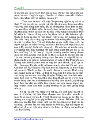 PHAÅM HÖÍ                                                                      104

laá cúâ, nïn goåi laâ caá vöì cúâ. Thõt con caá naây lúáp thõt lúáp múä, quïët laâm
nem chua ùn cuäng khaá ngon. Coân thõt caá nhaám buöìm thò töi chûa
biïët, cuäng chûa thêëy coá taâi liïåu naâo noái kyä.
        * Theo àoám ùn taân... Caá mêåp Chuyïån naây nghô cuäng vui vaâ laå
thêåt. Trong xaä höåi loaâi ngûúâi (xaä höåi cuä) cuäng nhû trong caác àöång
vêåt söëng trïn rûâng dûúái biïín, àïìu coá nhûäng cha "theo àoám ùn taân"
xaåo xaåo theo keã khaác kiïëm ùn maâ khöng muöën laâm luång gò! Vêåy
maâ thiïn haå súå múái laå chûá! Thñ duå nhû trong rûâng coá con chim theo
höí kiïëm ùn. Noá ùn nhûäng mêíu thõt thûâa rúi vaäi: khi höí nùçm nghó
thñch haá hoång ra cho noá "xóa rùng" (tûác laâ möí, ruát nhûäng miïëng
thõt mùæc trong chên rùng coåp vaâ noá xúi luön miïëng thõt thöëi êëy). Àoá
laâ möåt con chim bêín. Thïë maâ thiïn haå súå, goåi noá laâ chim lïånh. Coá
ngûúâi coân goåi laâ chim thiïng, chim ma. Búãi noá xuêët hiïån úã àêu, coá
coåp úã àêëy maâ lyå! Dûúái biïín cuäng vêåy. Coá möåt loaâi caá mònh trùæng
soåc ngang àen, nhû khoang rùæn caåp nong. Ngû dên goåi noá laâ "caá
hoa tiïu" hay "caá dùæt àûúâng". Ngûúâi ta tûúãng noá àûa àûúâng cho caá
mêåp tòm möìi, nhûng thûåc ra laâ noá theo caá mêåp àïí ùn möìi rúi vaäi.
Luác naâo noá cuäng úã trong àûúâng vaåch búi cuãa caá mêåp àïí laåi sau
àuöi, duâ àoá laâ caá mêåp ài möåt mònh hay caá mêåp coá àöi. Phaãi khi mïåt
khöng baám theo kõp möåt con caá mêåp búi quaá nhanh, bõ boã tuåt laåi
thò... liïìn ngay khi àoá, noá bõ möåt con caá mêåp khaác trúâ túái, xúi ngay.
Coân möåt con naây chuyïn söëng baám theo caá mêåp cuäng laå. Baâ con goåi
noá laâ caá eáp. Tïn khoa hoåc cuãa noá laâ: Remora remora. Hònh daáng
noái chung giöëng caá vûúåc. Laâ loaåi caá hoaåt baát, búi gioãi, thñch baám
vaâo buång caác caá lúán hoùåc àaáy thuyïìn. Miïång lúán nùçm bïn trïn,
haâm dûúái nhö ra. Vêy lûng thûá nhêët biïën thaânh caái êën úã trïn àêìu,
coá taác duång baám huát nùçm trïn toaân böå söëng àêìu. êën àêìu, noái chung
hònh bêìu duåc daâi, do nhiïìu têëm xûúng suån sùæp ngang thaânh àöi
húåp thaânh, phña sau têëm xûúng thûúâng coá gai nhoã giöëng löng
nhung.
      Caá eáp "xaâ cûâ" vaãy hònh troân rêët beá, lêëp laánh nhû "xaâ cûâ" laâ
con caá coá thïí to, daâi àïën 90cm chuyïn mön baám dñnh vaâo da caá
mêåp àïí caá mêåp chúã noá ài. Thónh thoaãng noá buöng ra àïí àúáp vaâi
miïëng, ùn xong laåi quay gêëp vïì baám vaâo chöî cuä. Àïí baám dñnh, noá
duâng caái êën àêìu laâm thaânh möåt thûá àôa huát (öëng giaác) huát vaâo da
caá mêåp. Lûåc cuãa àôa huát naây maånh vaâ bïìn dai, àïën nöîi ngûúâi ta
duâng noá nhû con möìi söëng àïí cêu ruâa biïín vaâ nhûäng con caá lúán úã
Àaåi Têy Dûúng.



http://ebooks.vdcmedia.com
 