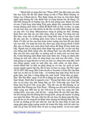CAÁC CON VÊÅT                                                               105

        * Àaánh bùæt caá mêåp thïë naâo ? Nùm 1970, lêìn àêìu tiïn caác nhaâ
baác hoåc Liïn Xö àaä thu àûúåc tiïëng caá höìi úã Thaái Bònh Dûúng vaâ
tiïëng cua úã Kam-saát-ca. Thu àûúåc tiïëng caác loaâi caá, tòm hiïíu àûúåc
ngön ngûä chuáng thò viïåc àaánh bùæt vö cuâng thuêån lúåi, dïî daâng. Coá
thïí biïët chuáng ài vïì hûúáng naâo, àoá laâ loaâi giöëng naâo, thêåm chñ têìm
cúä naâo. Caách truy têìm bùçng Trùæc giaác phaáp (Go- niomeátrie) laâ möåt
trong nhûäng caách tinh vi nhêët àïí àaánh bùæt caá höìi, caá thu, caá mêåp
vaâ caác loaâi töm cua (têët nhiïn laâ àaä thu vaâ hiïíu àûúåc tiïëng caác loaâi
caá naây röìi). Caá chaáy (Maquereau) cuäng laâ giöëng ùn thõt, thûúâng
àuöíi theo sùn bùæt caác con möìi söëng, nhû caá mêåp. Vaâ cuäng coân tuây
khñ hêåu, muâa tiïët vaâ àöå mùån cuãa vuâng biïín maâ noá lûu nguå úã möåt
àöå sêu naâo àoá, vaâ khöng phaãi luön luön úã möåt chûâng mûåc nhêët
àõnh. Coá khi noá lïn cao hún hoùåc trêìm xuöëng sêu hún àïí sùn àuöíi
caác con möìi. Caá mêåp thò traái laåi, theo quy luêåt chung thñch úã dûúái
àaáy sêu vaâ bùçng moåi caách chen laách nhau àïí àûúåc ài bïn dûúái cuãa
bêìy. Ngûúâi cêu caá mêåp phaãi nùæm àûúåc têåp quaán àoá, vaâ rùçn súåi dêy
cêu bùçng möåt khöëi nùång (chò, àaá chùèng haån) sao cho àêìu dûúái súåi
dêy cêu lïët trïn mùåt àaáy vaâ miïëng möìi reä nûúác tröi cao hún hoân
àaá, úã möåt khoaãng caách àûúåc tñnh toaán kheáo leáo. Cuäng coá nhiïìu khi
chuáng ùn möìi nöíi, nhû võt söëng hoùåc xaác möåt con choá chïët... Coân
möåt giöëng caá mêåp dûä túån vaâ haáu ùn hún caã, söëng trïn mùåt àêët, biïët
noái tiïëng ngûúâi, nuöët caã möåt dên töåc, möåt nûúác, caã möåt chêu...
muöën àaánh bùæt vaâ diïåt noá phaãi duâng oác vaâ tim, hy sinh caã tñnh
maång ngûúâi ngûúâi lúáp lúáp. Àoá laâ boån tû baãn caá mêåp. Haâ Nöåi ngaây
19-11-1977 Böí sung: Baáo I-dú-veát-chi-a (Ivestia) úã Liïn Xö vûâa àûa
möåt tin coá thïí coi laâ haän hûäu - vïì trûúâng húåp möåt thuãy thuã bõ rúi
giûäa biïín, búi liïìn 4 tiïëng àöìng höì, möåt mònh "Giûäa àaân caá mêåp".
Baáo "Haâ Nöåi Múái" ngaây 3-12-78 coá àùng taãi laåi baâi êëy, do Àöî Thiïån
lûúåc thuêåt. Dûúái àêy laâ nguyïn vùn: "Trong bûác àiïån cuöëi cuâng gúãi
cho vúå tûâ trïn taâu chúã haâng Àaåi uyá Vñt- lö-bö-cöëp cuãa Liïn Xö,
thuãy thuã Va-lï-ri Cöët- xi-aác ghi: "Taâu àaä vaâo êën Àöå Dûúng vaâ seä
cêåp bïën Haãi Phoâng cuãa Viïåt Nam". Nhûng sau àoá caách búâ biïín gêìn
nhêët cuäng coân 600 haãi lyá thò Cöët-xi-aác bõ möåt laân soáng lúán hêët
xuöëng biïín. aåau naây, anh kïí laåi: - aåaáng höm àoá sau khi nguã dêåy,
töi lïn boong thúã hñt khöng khñ trong laânh. aåong rêët maånh vaâ dêng
                                                        á
cao nhû höìi àïm. Töi coân nhúá luác àoá caác baån töi àang têåp thïí duåc.
aåau àoá hoå ruã töi cuâng ài ùn àiïím têm nhûng töi khöng thêëy àoái. Àoá
laâ têët caã nhûäng gò töi coân nhúá laåi. Luác àoá töi caãm thêëy coá möåt sûác
nùång ghï gúám giêåp xuöëng mònh töi trûúác khi thêëy trúâi töëi sêìm laåi;
möåt caái gò laâm töi hònh nhû vúä tan ra tûâng maãnh, vaâ tai coân nghe

http://ebooks.vdcmedia.com
 