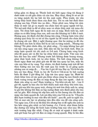 PHAÅM HÖÍ                                                                  106

tiïëng gêìm ruá àaáng súå. Thònh lònh töi biïët ngay rùçng töi àang úã
dûúái nûúác vaâ rêët gêìn chên võt cuãa taâu. May thay, àaáng leä noá xeá töi
ra tûâng maãnh thò laåi hêët töi lïn mùåt nûúác. Phña trûúác, töi vêîn
tröng thêëy hònh thon thon cuãa àuöi taâu. Töi ra sûác búi àuöíi theo
nhûng sao kõp. Chiïëc taâu xa dêìn... Nùm phuát sau, böîng töi caãm
thêëy coá möåt vêåt gò va maånh vaâo chên laâm töi quay ngûúåc trúã laåi.
Töi múã mùæt thêåt to àïí cöë nhòn xem vaâ nhêån thêëy möåt vêåt maâu chò
xaám. Töi chûa biïët ngay àoá laâ möåt con caá mêåp. Bònh tônh laåi, múái
nhêån ra coá àïën haâng chuåc con, möîi con daâi khoaãng tûâ 3 àïën 5 meát.
Hoaãng quaá, töi àaânh chúâ àúåi chuáng têën cöng. Chuáng lûúån troân nhû
nhûäng quaã thuãy löi vaâ töi cöë thu ngûúâi laåi àïí traánh cho chên khoãi
bõ chuáng cùæt cuåt. Möåt yá nghô thoaáng qua: thaâ haá miïång ra àïí cho
chïët àuöëi coân hún laâ thên thïí bõ xeá naát ra tûâng maãnh... Nhûng maâ
khöng! Töi phaãi chiïën àêëu, töi phaãi söëng... Caá mêåp khöng bao giúâ
vöåi têën cöng ngay con möìi. Dêìn dêìn töi lêëy laåi bònh tônh. Àaân caá
mêåp lûúån quanh töi chó caách coá 5-6 meát. Chuáng lûúån voâng hònh
nhû àïí quan saát vaâ àöi luác laåi nhaãy khoãi mùåt nûúác. Viïåc naây coân
keáo daâi bao lêu nûäa? Nhûng trûúác hïët khöng àûúåc hoang mang,
phaãi thêåt bònh tônh, töi tûå nhuã thêìm. Töi biïët rùçng khöng thïí
thoaát ngay àûúåc maâ phaãi giûä sûác àïí àúåi taâu quay laåi tòm, mùåc duâ
viïåc naây khoá coá hy voång. Tuy nhiïn, töi àõnh hûúáng mùåt trúâi àïí búi
theo hûúáng maâ con taâu àaä vûúåt qua luác trûúác vaâ cöë gùæng quïn
nhûäng con caá mêåp ài... ...Vaâo luác 8 giúâ 40 taâu Àaåi uáy Vñt-lö-bö cöëp
keáo coâi baáo àöång. Tñnh ra luác àoá Va-lï-ri Cöët-xi-aác bõ hêët xuöëng
biïín àaä àûúåc 2 giúâ àöìng höì. Lêåp tûác taâu quay ngay laåi. Mûúâi ba
chiïëc khaác treo cúâ caác quöëc gia khaác nhau cuäng haå neo thaânh möåt
hònh vuöng trong àoá àaân caá mêåp àang àe doåa con ngûúâi. - Anh ta
àûúåc cûáu söëng ra sao? Haåm trûúãng aå. Veác-khö-veát-ski kïí: - Luác 8
giúâ 40, ngûúâi ta baáo cho töi biïët thiïëu mêët möåt thuãy thuã trïn taâu.
Hai giúâ sau khi taâu quay muäi, chuáng töi múái tòm thêëy anh ta. aåong    á
to gioá lúán khöng thïí àûa saâ luáp xuöëng àûúåc nïn àaânh phaãi cho taâu
saát laåi gêìn. Khi chuáng töi sùæp keáo anh ta lïn boong taâu thò àaân caá
mêåp vêîn lûúån quanh àoá. Lúâi noái àêìu tiïn cuãa Cöët-xi-aác laâ: "Chuyïín
àïën haåm trûúãng laâ moåi viïåc àïìu töët laânh!". aåau àoá, anh ta ngêët xóu.
Têët caã moåi sûác lûåc vaâ phûúng tiïån àïìu döìn vaâo àïí cûáu söëng anh.
Vaâi ngaây sau, Cöët-xi-aác àaä khaá lïn nhûng baác sô àïì nghõ cho anh ta
lïn bïën caãng gêìn nhêët vaâ höìi hûúng. J.aá. Cuát-tö, nhaâ thaám hiïím
àaåi dûúng nöíi tiïëng àaä bònh luêån trûúâng húåp naây nhû sau: Àoá laâ
möåt trûúâng húåp àöåc nhêët. Cuäng àaä coá möåt söë ngûúâi úã dûúái nûúác
möåt giúâ hoùåc hai giúâ vúái àaân caá mêåp úã xung quanh. Àêy laâ lêìn àêìu

http://ebooks.vdcmedia.com
 