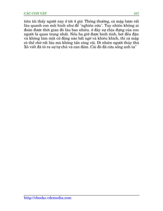 CAÁC CON VÊÅT                                                             107

tiïn töi thêëy ngûúâi naây úã túái 4 giúâ. Thöng thûúâng, caá mêåp lûúån rêët
lêu quanh con möìi hònh nhû àïí "nghiïn cûáu". Tuy nhiïn khöng ai
àoaán àûúåc thúâi gian àoá lêu bao nhiïu. úã àêy sûå chõu àûång cuãa con
ngûúâi laâ quan troång nhêët. Nïëu hoå giûä àûúåc bònh tônh, búi àïìu àùån
vaâ khöng laâm möåt cûã àöång naâo bêët ngúâ vaâ khiïu khñch, thò caá mêåp
coá thïí chúâ rêët lêu maâ khöng têën cöng vöåi. Dô nhiïn ngûúâi thuãy thuã
Xö viïët àaä toã ra sûå tûå chuã vaâ can àaãm. Caái àoá àaä cûáu söëng anh ta"




http://ebooks.vdcmedia.com
 