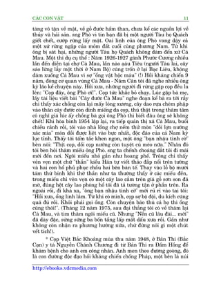 CAÁC CON VÊÅT                                                              11

taâng vö têån vïì mêåt, vïì göî àûúác hêìm than, chûa kïí caác nguöìn lúåi vïì
thuãy vaâ haãi saãn. sng Phoâ vò tin baån àaä bõ möåt ngûúâi Taâu hoå Quaách
giïët chïët, cûúáp rûâng lêëy mêåt. Oai linh cuãa öng Phoâ vang dêåy caã
möåt xûá rûâng ngêåp cuãa moãm àêët cuöëi cuâng phûúng Nam. Tûâ khi
öng bõ saát haåi, nhûäng ngûúâi Taâu hoå Quaách khöng daám àïën xûá Caâ
Mau. Möåt thñ duå cuå thïí : Nùm 1926-1927 gaánh Phûúác Cûúng nhiïìu
lêìn àïën diïîn taåi chúå Caâ Mau, lêìn naâo aåau Tiïu (ngûúâi Taâu lai, cêy
                                                á
saáo lûâng lêîy möåt thúâi úã Nam Böå) cuäng tröën úã laåi Baåc Liïu, khöng
daám xuöëng Caâ Mau vò súå "öíng vêåt höåc maáu" (!) Höìi khaáng chiïën 9
nùm, àoáng cú quan vuâng Caâ Mau - Nùm Cùn töi àaä nghe nhiïìu öng
kyâ laäo kïí chuyïån naây. Höìi xûa, nhûäng ngûúâi ài rûâng gùåp coåp àïìu la
lïn: "Coåp àêy, öng Phoâ úi!". Coåp tûác khùæc boã chaåy. Luác gùåp baâ meå,
lêëy taâi liïåu viïët baâi "Cêy àûúác Caâ Mau" nghe àoaån kïí baâ ra túái rêîy
chó thêëy xaác chöìng coân laåi mêëy loáng xûúng, cêy dao rûåa cheám phêåp
vaâo thên cêy àûúác coân dñnh miïëng da coåp, thuá thêåt trong thêm têm
coá nghô giaá luác êëy chöìng baâ goåi öng Phoâ thò biïët àêu öng seä khöng
chïët! Khi hoâa bònh 1954 lêåp laåi, ra tiïëp quaãn thõ xaä Caâ Mau, buöíi
chiïìu raãnh röîi, töi vaâo nhaâ löìng chúå nïëm thûã moán "döìi lúån nûúáng
xaác mña" moán döìi àûúåc liïåt vaâo bûåc nhêët, àöåc àaáo cuãa caã Nam kyâ
luåc tónh. Thêëy töi têëm tùæc khen ngon, möåt öng "baån nhêåu tònh cúâ"
beân noái: "Thõt coåp, döìi coåp nûúáng coân tuyïåt cuá meâo nûäa." Nhên àoá
töi beân hoãi thùm miïëu öng Phoâ. sng ta chïënh choaáng dùæt töi ài maäi
múái àïën núi. Ngöi miïëu nhoã gêìn nhû hoang phïë. Tröng chó thêëy
veãn veån möåt chûä "thêìn" kiïíu Haán tûå viïët thaão àùæp nöíi trïn tûúâng
vaâ hai con höí phuã phuåc chêìu hai bïn baân tïë. Thay vaâo löî böå mûúâi
taám thûá binh khñ thúâ thêìn nhû ta thûúâng thêëy úã caác miïëu àïìn,
trong miïëu chó veãn veån coá möåt cêy lao cùæm trïn giaá göî sún son àaä
múâ, àuáng hïåt cêy lao phoáng höí töi àaä taã tûúâng têån úã phêìn trïn. Ra
ngoaâi röìi, ài khaá xa, "öng baån nhêåu tònh cúâ" múái ruã ró vaâo tai töi:
"Höìi xûa, öíng linh lùæm. Tûâ khi coá mònh, coåp súå böå àöåi, du kñch cuäng
quaá àuã röìi. Khoãi phaãi goåi öíng. Coân chuyïån baáo thuâ caã hoå thò öíng
cuäng thöi!". (Thaáng 12 nùm 1975, sau àaåi thùæng töi coá vïì thùm laåi
Caâ Mau, vaâ tòm thùm ngöi miïëu cuä. Nhûng "Nïìn cuä lêu àaâi... múái"
àaä daây àùåc, sûâng sûäng ba böën têìng lêëp mêët dêëu xûa röìi. Gêìn nhû
khöng coân nhêån ra phûúng hûúáng nûäa, chûá àûâng noái gò möåt chuát
vïët tñch!).
       * Coåp Viïåt Bùæc Khoaãng muâa thu nùm 1948, úã Baãn Thi (Bùæc
Caån) y taá Nguyïîn Chaánh Chûúng ài tûâ Baãn Thi ra Àêìm Höìng àïí
khaám bïånh cho anh em cöng nhên. Anh men theo àûúâng gooâng, àoá
laâ con àûúâng àöåc àaåo höìi khaáng chiïën chöëng Phaáp, möåt bïn laâ nuái

http://ebooks.vdcmedia.com
 