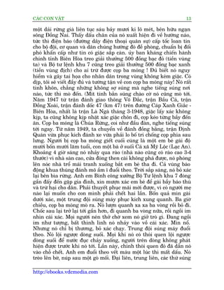 CAÁC CON VÊÅT                                                                13

möåt daãi rûâng giaâ liïn tuåc saáu baãy mûúi ki lö meát, bïn hûäu ngaån
söng Àöìng Nai. Thêëy dêëu chên cuãa noá xuêët hiïån ài vïì hûúáng naâo,
tûác thò àiïån baáo (àûúâng dêy àiïån thoaåi quên sûå) cêëp töëc loan tin
cho böå àöåi, cú quan vaâ dên chuáng hûúáng àoá àïì phoâng, chuêín bõ àöëi
phoá khêín cêëp nhû tin coá giùåc sùæp caân. uãy ban khaáng chiïën haânh
chñnh tónh Biïn Hoâa treo giaãi thûúãng 500 àöìng baåc àoã (tiïìn vuâng
ta) vaâ Böå tû lïånh khu 7 cuäng treo giaãi thûúãng 500 àöìng baåc xanh
(tiïìn vuâng àõch) cho ai trûâ àûúåc coåp ba moáng ! Àuã biïët noá nguy
hiïím vaâ gêy tai hoåa cho nhên dên trong vuâng khöng keám giùåc. Coá
dõp, töi seä viïët àêìy àuã vaâ tûúâng têån vïì con coåp ba moáng naây! Noá rêët
tinh khön, chùèng nhûäng khöng súå suáng maâ nghe tiïëng suáng núi
naâo, tûác thò moâ àïën. (Mñt tinh bùæn suáng chaâo cúâ noá cuäng moâ túái.
Nùm 1947 tûâ trêån àaánh giao thöng Voä Àùæc, trêån Bêìu Caá, trêån
Àöìng Xoaâi, trêån àaánh döëc 47 (km 47) trïn àûúâng Caáp Xanh Giùæc -
Biïn Hoâa, nhêët laâ trêån Laâ Ngaâ thaáng 3-1948, giùåc lêëy xaác khöng
kõp, ta cuäng khöng kõp nhùåt xaác giùåc chön ài, coåp keáo tûâng bêìy àïën
ùn. Coåp ba moáng laâ Chuáa Rûâng, coi nhû àêìu àaân, nghe tiïëng suáng
túái ngay. Tûâ nùm 1949, ta chuyïín vïì àaánh àöìng bùçng, trêån Àõnh
Quaán vûâa phuåc kñch àaánh xe vûâa phaãi lo böë trñ chöëng coåp phña sau
lûng. Ngûúâi bõ coåp ba moáng giïët cuöëi cuâng laâ möåt em beá gaái àöå
mûúâi böën mûúâi lùm tuöíi, con möåt baâ úã suöëi Caá xaä Myä Löåc (Laåc An).
Khoaãng 4 giúâ saáng noá nhaãy qua raâo (nhaâ naâo cuäng coá raâo cao 3-4
thûúác) vò nhaâ saân cao, cûãa àoáng then caâi khöng phaá àûúåc, noá phoáng
lïn noác nhaâ tröí maái tranh xuöëng bùæt em beá tha ài. Caã vuâng baáo
àöång khua thuâng àaánh moä êìm ô àuöíi theo. Trúâi sùæp saáng, noá boã xaác
laåi bïn bòa rûâng. Anh em Binh cöng xûúãng Böå Tû lïånh khu 7 àoáng
gêìn àêëy àïën gùåp gia àònh, xin mûúån xaác em beá àïí gaâi bêîy baáo thuâ
vaâ trûâ haåi cho dên. Phaãi thuyïët phuåc maäi múái àûúåc, vò coá ngûúâi meå
naâo laåi muöën cho con mònh phaãi chïët hai lêìn. Böën quaã mòn gaâi
dûúái xaác, möåt trung àöåi suáng maáy phuåc kñch xung quanh. Ba giúâ
chiïìu, coåp ba moáng moâ ra. Noá lûúån quanh xa xa ba voâng röìi boã ài.
Chöëc sau laåi trúã laåi túái gêìn hún, ài quanh ba voâng nûäa, röìi ngöìi im
nhòn caái xaác. Moåi ngûúâi neán thúã chúâ xem noá giúã troâ gò. Àang ngöìi
im nhû tûúång, bêët thònh lònh noá nhaãy vaâo vöì caái xaác. Mòn nöí.
Nhûng noá chó bõ thûúng, boã xaác chaåy. Trung àöåi suáng maáy àuöíi
theo. Noá löåi ngûúåc doâng suöëi. Moåi khi noá coá thoái quen löåi ngûúåc
doâng suöëi àïí nûúác àuåc chaãy xuöëng, ngûúâi trïn doâng khöng phaát
hiïån àûúåc trûúác khi noá túái. Lêìn naây, chñnh thoái quen àoá àaä dêîn noá
vaâo chöî chïët. Anh em àuöíi theo vïët maáu möåt luác thò mêët dêëu. Noá
treâo lïn búâ, nuáp sau möåt goâ möëi. Àaåi liïn, trung liïn, caác thûá suáng

http://ebooks.vdcmedia.com
 