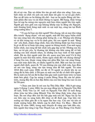 PHAÅM HÖÍ                                                                  14

àuã cúä xaã vaâo. Xaác noá chöìm lïn öm goâ möëi nhû coân söëng. Lêu sau,
biïët chùæc noá chïët röìi anh em múái daám túái gêìn (vò súå noá giaã chïët).
Xaác noá àïí trïn xe boâ khöng àuã chöî - loaåi xe boâ miïìn Àöng rêët lúán -
möåt phêìn àuâi sau vaâ caái àuöi thoâng ra ngoaâi. Möí buång, thêëy trong
bao tûã coåp ba moáng coân nguyïn möåt baân chên ngûúâi lúán tñm ngùæt.
Ngûúâi gaâi mòn giïët con coåp khuãng khiïëp naây laâ àöìng chñ Nguyïåt,
möåt thûúng binh hoãng möåt mùæt vaâ cuåt möåt tay, cöng taác taåi Binh
cöng xûúãng khu 7.
        * Vò sao höí hay ùn thõt ngûúâi? Noái chung, têët caã moåi thuá rûâng
àïìu traánh "àuång chaåm" vúái con ngûúâi, möåt àöëi thuã nguy hiïím nhêët
luác naâo cuäng laâm cho chuáng phaãi kiïng deâ, e súå. Nhûng nïëu khöng
coá vuä khñ trong tay vaâ lú laâ caãnh giaác, thò con ngûúâi laâ möåt "àöång
vêåt" yïëu àuöëi, chêåm chaåp nhêët, hêìu nhû khöng àûúåc taåo hoáa trang
bõ gò caã àïí tûå vïå hoùåc têën cöng, ngoaâi oác thöng minh. Con möìi nguy
hiïím nhêët, maâ cuäng dïî bùæt nhêët nïëu gùåp dõp sú húã. Nhûäng con höí,
baáo, sû tûã giaâ yïëu, bõ thûúng têåt khöng coân khaã nùng àïí vöì bùæt
nhûäng con möìi nhanh nheån, laâ nhûäng con hay rònh vöì bùæt ngûúâi
nhêët. Àaä ùn thõt ngûúâi möåt lêìn röìi, quen mui beán muâi! Coá leä thõt
ngûúâi laâ möåt thûá thõt mïìm, thúm ngon nhêët àöëi vúái chuáng chùng?
úã laâng Ga-van, thuöåc vuâng rûâng nuái phña Bùæc lûu vûåc söng Gùng,
sau möåt trêån dõch lúán, coá nhiïìu ngûúâi bõ chïët. Möåt con baáo ùn toaân
ngûúâi chïët dõch, quen ài. Vïì sau khöng coân xaác chïët nûäa, ban àïm
noá moâ vaâo laâng, xöng vaâo têån trong nhaâ àïí bùæt ngûúâi. Tûâ nùm
1918 àïën cuöëi nùm 1926, noá àaä vöì 75 ngûúâi vaâ chñnh khi êëy noá
cuäng àaä bõ bùæn chïët. úã Nï-pan coá möåt con höí àaä vöì chïët 434 ngûúâi.
Àoá laâ möåt con höí caái àaä bõ àaån bùæn gaäy mêët nanh haâm trïn vaâ haâm
dûúái bïn phaãi. Coåp ba moáng úã miïìn Àöng Nam Böå vûâa kïí phêìn
trïn, mang àêìy àuã caã hai àùåc àiïím cuãa con baáo laâng Ga-van vaâ con
höí Nï-pan.
       * Chuáa sún lêm bõ treã con haå Thuã Dêìu Möåt - Höìi 9 giúâ saáng
ngaây 5 thaáng 1 nùm 1964, ba em muåc àöìng tïn laâ Nguyïîn Vùn Haãi
16 tuöíi, Trêìn Vùn La 16 tuöíi vaâ Nguyïîn Vùn Àúåi 13 tuöíi àang
chùn trêu taåi khu rûâng Khaánh Vên thò böîng thêëy trêu chaåy taán
loaån. Ba em chaåy àïën núi thò bùæt gùåp möåt con höí. Ngay luác êëy ba
em liïìn naãy ra saáng kiïën àöët chaáy coã àïí àuöíi coåp. Coåp liïìn ruát
xuöëng caái hêìm gêìn àoá vò bõ ngoån lûãa bao vêy. Caác em vöåi têën coã
trûúác miïång hêìm àöët, khiïën coåp bõ chïët thui. Caâ Mau - Höm 28
thaáng 12 nùm 1963, trong möåt chuyïën ài rûâng aåao lûúái àöën cêy,
                                                         â
böën ngûúâi thúå rûâng úã êëp Tên Thaånh Lúåi, xaä Tên Hûng (Caái Nûúác)

http://ebooks.vdcmedia.com
 