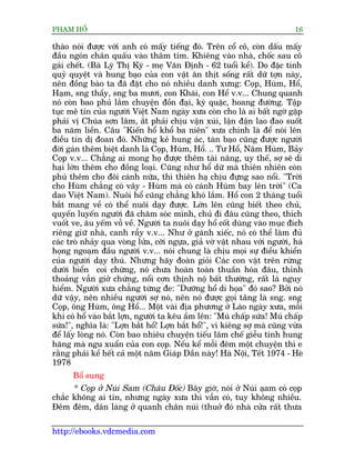 PHAÅM HÖÍ                                                                   16

thaâo noái àûúåc vúái anh coá mêëy tiïëng àoá. Trïn cöí cö, coân dêëu mêëy
àêìu ngoán chên quêëu vaâo thêm tñm. Khiïng vaâo nhaâ, chöëc sau cö
gaái chïët. (Baâ Lyá Thõ Kyá - meå Vùn Àõnh - 62 tuöíi kïí). Do àùåc tñnh
quyã quyïåt vaâ hung baåo cuãa con vêåt ùn thõt söëng rêët dûä túån naây,
nïn àöìng baâo ta àaä àùåt cho noá nhiïìu danh xûng: Coåp, Huâm, Höí,
Haåm, sng thêìy, sng ba mûúi, con Khaái, con Hïí v.v... Chung quanh
noá coân bao phuã lùæm chuyïån àöìn àaåi, kyâ quùåc, hoang àûúâng. Têåp
tuåc mï tñn cuãa ngûúâi Viïåt Nam ngaây xûa coân cho laâ ai bêët ngúâ gùåp
phaãi võ Chuáa sún lêm, ùæt phaãi chõu vêån xuái, lêån àêån lao àao suöët
ba nùm liïìn. Cêu "Kiïën höí khöí ba niïn" xûa chñnh laâ àïí noái lïn
àiïìu tin dõ àoan àoá. Nhûäng keã hung aác, taân baåo cuäng àûúåc ngûúâi
àúâi gaán thïm biïåt danh laâ Coåp, Huâm, Höí. .. Tû Höí, Nùm Huâm, Baãy
Coåp v.v... Chùèng ai mong hoå àûúåc thïm taâi nùng, uy thïë, súå seä di
haåi lúán thïm cho àöìng loaåi. Cuäng nhû höí dûä maâ thiïn nhiïn coân
phuá thïm cho àöi caánh nûäa, thò thiïn haå chõu àûång sao nöíi. "Trúâi
cho Huâm chùèng coá vêy - Huâm maâ coá caánh Huâm bay lïn trúâi" (Ca
dao Viïåt Nam). Nuöi höí cuäng chùèng khoá lùæm. Höí con 2 thaáng tuöíi
bùæt mang vïì coá thïí nuöi daåy àûúåc. Lúán lïn cuäng biïët theo chuã,
quyïën luyïën ngûúâi àaä chùm soác mònh, chuã ài àêu cuäng theo, thñch
vuöët ve, êu yïëm vöî vïì. Ngûúâi ta nuöi daåy höí cöët duâng vaâo muåc àñch
riïng giûä nhaâ, canh rêîy v.v... Nhû úã gaánh xiïëc, noá coá thïí laâm àuã
caác troâ nhaãy qua voâng lûãa, cúäi ngûåa, giaã vúâ vêåt nhau vúái ngûúâi, haá
hoång ngoaåm àêìu ngûúâi v.v... noái chung laâ chõu moåi sûå àiïìu khiïín
cuãa ngûúâi daåy thuá. Nhûng haäy àoaân gioãi Caác con vêåt trïn rûâng
dûúái biïín coi chûâng, noá chûa hoaân toaân thuêìn hoáa àêu, thónh
thoaãng vêîn giúã chûáng, nöíi cún thõnh nöå bêët thûúâng, rêët laâ nguy
hiïím. Ngûúâi xûa chùèng tûâng àe: "Dûúäng höí di hoåa" àoá sao? Búãi noá
dûä vêåy, nïn nhiïìu ngûúâi súå noá, nïn noá àûúåc goåi têng laâ sng. sng
Coåp, öng Huâm, öng Höí... Möåt vaâi àõa phûúng úã Laâo ngaây xûa, möîi
khi coá höí vaâo bùæt lúån, ngûúâi ta kïu êìm lïn: "Muá chêëp sûáa! Muá chêëp
sûáa!", nghôa laâ: "Lúån bùæt höí! Lúån bùæt höí!", vò kiïng súå maâ cuäng vûâa
àïí lêëy loâng noá. Coân bao nhiïu chuyïån tiïëu lêm chïë giïîu tñnh hung
hùng maâ ngu xuêín cuãa con coåp. Nïëu kïí möîi àïm möåt chuyïån thò e
rùçng phaãi kïí hïët caã möåt nùm Giaáp Dêìn naây! Haâ Nöåi, Tïët 1974 - Heâ
1978
      Böí sung
      * Coåp úã Nuái Sam (Chêu Àöëc) Bêy giúâ, noái úã Nuái aåam coá coåp
chùæc khöng ai tin, nhûng ngaây xûa thò vêîn coá, tuy khöng nhiïìu.
Àïm àïm, dên laâng úã quanh chên nuái (thuúã àoá nhaâ cûãa rêët thûa

http://ebooks.vdcmedia.com
 