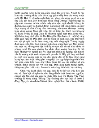 CAÁC CON VÊÅT                                                           17

thúát) thûúâng nghe tiïëng coåp gêìm vang döåi trïn nuái. Ngûúâi ài nuái
laâm rêîy thûúâng thêëy dêëu chên coåp giêîm àêìy bïn caác vuäng nûúác
suöëi. Baâ Hai K. chuyïn nghïì baán caá, saáng naâo cuäng gaánh caá qua
chúå Cêìu aåùt baán. Möåt höm qua khuác vùæng Àûúâng Thaáp bêët ngúâ baâ
              æ
gùåp möåt con coåp to lúán, mònh mêíy vùçn vïån, ngöìi choaãi chên giûäa
àûúâng, mùåt quay vïì hûúáng àöìng. Baâ hoaãng höët liïång gaánh caá chaåy
thuåc maång vïì nhaâ. Cuäng nhû heo rûâng, vaâo muâa khö coåp thûúâng
laäng vaäng xuöëng àöìng bùæt chöìn, bùæt caá kiïëm ùn. Caách nay khoaãng
60 nùm, úã àêëy coá öng Chñn H. chuyïn nghïì xom ruâa, xom rùæn...
Möåt höm, öng xaách chôa ài àïën Buáng Höì (àõa danh cuä : möåt höì röång
nùçm gêìn ngaä ba Àêìu Búâ) tònh cúâ nhòn vö àaám sêåy, öng thêëy möåt
con vêåt gò ngöìi thu lu bïn trong, cùåp mùæt saáng ngúâi. Tûúãng laâ gùåp
àûúåc con chöìn lúán, öng giûúng muäi chôa, duâng hai tay àêm maånh
vaâo mùåt noá, nhûng con vêåt lanh leå neá qua röìi nhanh nhû chúáp noá
phoáng mònh lïn cao, giûúng hai chên chuåp xuöëng àêìu öng. Bõ bêët
ngúâ, nhûng vöën ngûúâi gioãi voä, öng uöën mònh neá ngang, tuy nhiïn
vêîn bõ vûúáng möåt vuöët nhoån sûúát qua da oát. Bêëy giúâ öng múái biïët
laâ coåp! Coåp xuöëng nuái laâ coåp àoái, àang àoái noá bõ têën cöng caâng
hung baåo. aåau möåt tiïëng gêìm vang döåi, con coåp laåi phoáng mònh lïn.
Vúái muäi chôa trïn tay, öng Chñn duâng têët caã caác miïëng voä gia
truyïìn àaánh quyïët liïåt vúái con coåp. Dên laâng nghe tiïëng ngûúâi,
tiïëng coåp gêìm theát, xaách dao xaách maác chaåy àïën hiïåp lûåc vúái öng
      Chñn vêy àaánh chïët con coåp, sau àoá hoå lêëy xe trêu keáo xaác
coåp vïì. Boån höåi tïì nghe tin dên laâng àaánh chïët àûúåc con coåp lúán,
chuáng vöåi àïën chúã xaác coåp ra Chêu Àöëc nöåp cho thùçng Têy Tónh
trûúãng àïí têng cöng. Thùçng Têy thûúãng cho boån höåi tïì àûúåc 2
àöìng! Nguyïîn kim àoaân 75 tuöíi (Vùn nghïå Chêu Àöëc - Xuên 1984)




http://ebooks.vdcmedia.com
 