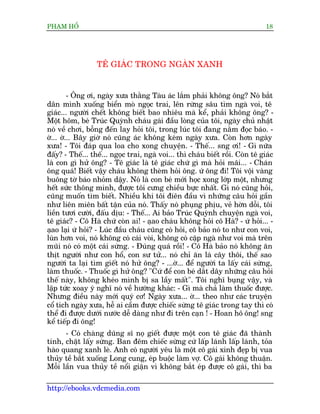 PHAÅM HÖÍ                                                                       18




                  TÏ GIAÁC TRONG NGAÂN XANH


         - Öng úi, ngaây xûa thùçng Taâu aác lùæm phaãi khöng öng? Noá bùæt
dên mònh xuöëng biïín moâ ngoåc trai, lïn rûâng sêu tòm ngaâ voi, tï
giaác... ngûúâi chïët khöng biïët bao nhiïu maâ kïí, phaãi khöng öng? -
Möåt höm, beá Truác Quyânh chaáu gaái àêìu loâng cuãa töi, ngaây chuã nhêåt
noá vïì chúi, böîng àïën lay hoãi töi, trong luác töi àang nùçm àoåc baáo. -
úâ... úâ... Bêy giúâ noá cuäng aác khöng keám ngaây xûa. Coân hún ngaây
xûa! - Töi àaáp qua loa cho xong chuyïån. - Thïë... sng úi! - Gò nûäa
àêëy? - Thïë... thïë... ngoåc trai, ngaâ voi... thò chaáu biïët röìi. Coân tï giaác
laâ con gò hûã öng? - Tï giaác laâ tï giaác chûá gò maâ hoãi maäi... - Chaán
öng quaá! Biïët vêåy chaáu khöng theâm hoãi öng. ûá öng ài! Töi vöåi vaâng
buöng túâ baáo nhoãm dêåy. Noá laâ con beá múái hoåc xong lúáp möåt, nhûng
hïët sûác thöng minh, àûúåc töi cûng chiïìu bûåc nhêët. Gò noá cuäng hoãi,
cuäng muöën tòm biïët. Nhiïìu khi töi àiïn àêìu vò nhûäng cêu hoãi gêìn
nhû liïn miïn bêët têån cuãa noá. Thêëy noá phuång phõu, veã húân döîi, töi
liïìn tûúi cûúâi, àêëu dõu: - Thïë... Ai baão Truác Quyânh chuyïån ngaâ voi,
tï giaác? - Cö Haâ chûá coân ai! - aåao chaáu khöng hoãi cö Haâ? - ûá hoãi... -
aåao laåi ûá hoãi? - Luác àêìu chaáu cuäng coá hoãi, cö baão noá to nhû con voi,
luân hún voi, noá khöng coá caái voâi, khöng coá cùåp ngaâ nhû voi maâ trïn
muäi noá coá möåt caái sûâng. - Àuáng quaá röìi! - Cö Haâ baão noá khöng ùn
thõt ngûúâi nhû con höí, con sû tûã... noá chó ùn laá cêy thöi, thïë sao
ngûúâi ta laåi tòm giïët noá hûã öng? - ...úâ... àïí ngûúâi ta lêëy caái sûâng,
laâm thuöëc. - Thuöëc gò hûã öng? "Cûá àïí con beá dùæt dêy nhûäng cêu hoãi
thïë naây, khöng kheáo mònh bõ sa lêìy mêët". Töi nghô buång vêåy, vaâ
lêåp tûác xoay yá nghô noá vïì hûúáng khaác: - Gò maâ chaã laâm thuöëc àûúåc.
Nhûng àiïìu naây múái quyá cú! Ngaây xûa... úâ... theo nhû caác truyïån
cöí tñch ngaây xûa, hïî ai cêìm àûúåc chiïëc sûâng tï giaác trong tay thò coá
thïí ài àûúåc dûúái nûúác dïî daâng nhû ài trïn caån ! - Hoan hö öng! sng
kïí tiïëp ài öng!
      - Coá chaâng duäng sô noå giïët àûúåc möåt con tï giaác àaä thaânh
tinh, chùåt lêëy sûâng. Ban àïm chiïëc sûâng cûá lêëp laánh lêëp laánh, toãa
haâo quang xanh leâ. Anh coá ngûúâi yïu laâ möåt cö gaái xinh àeåp bõ vua
thuãy tïì bùæt xuöëng Long cung, eáp buöåc laâm vúå. Cö gaái khöng thuêån.
Möîi lêìn vua thuãy tïì nöíi giêån vò khöng bùæt eáp àûúåc cö gaái, thò ba

http://ebooks.vdcmedia.com
 