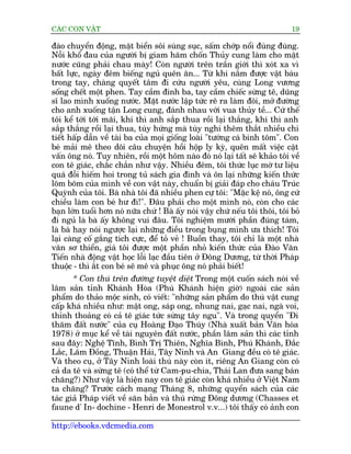 CAÁC CON VÊÅT                                                                 19

àaâo chuyïín àöång, mùåt biïín söi suâng suåc, sêëm chúáp nöíi àuâng àuâng.
Nöîi khöí àau cuãa ngûúâi bõ giam haäm chöën Thuãy cung laâm cho mùåt
nûúác cuäng phaãi chau maây! Coân ngûúâi trïn trêìn giúái thò xoát xa vò
bêët lûåc, ngaây àïm biïëng nguã quïn ùn... Tûâ khi nùæm àûúåc vêåt baáu
trong tay, chaâng quyïët têm ài cûáu ngûúâi yïu, cuâng Long vûúng
söëng chïët möåt phen. Tay cêìm àinh ba, tay cêìm chiïëc sûâng tï, duäng
sô lao mònh xuöëng nûúác. Mùåt nûúác lêåp tûác reä ra laâm àöi, múã àûúâng
cho anh xuöëng têån Long cung, àaánh nhau vúái vua thuãy tïì... Cûá thïë
töi kïí túái túái maäi, khi thò anh sùæp thua röìi laåi thùæng, khi thò anh
sùæp thùæng röìi laåi thua, tuây hûáng maâ tuây nghi thïm thùæt nhiïìu chi
tiïët hêëp dêîn vïì taâi ba cuãa moåi giöëng loaâi "tûúáng caá binh töm". Con
beá maãi mï theo doäi cêu chuyïån höìi höåp ly kyâ, quïn mêët viïåc cêåt
vêën öng noá. Tuy nhiïn, röìi möåt höm naâo àoá noá laåi têët seä khaão töi vïì
con tï giaác, chùæc chùæn nhû vêåy. Nhiïìu àïm, töi thûác luåc múá tû liïåu
quaá àöîi hiïëm hoi trong tuã saách gia àònh vaâ ön laåi nhûäng kiïën thûác
loäm boäm cuãa mònh vïì con vêåt naây, chuêín bõ giaãi àaáp cho chaáu Truác
Quyânh cuãa töi. Baâ nhaâ töi àaä nhiïìu phen cûå töi: "Mùåc kïå noá, öng cûá
chiïìu laâm con beá hû ài!". Àêu phaãi cho möåt mònh noá, coân cho caác
baån lúán tuöíi hún noá nûäa chûá ! Baâ êëy noái vêåy chûá nïëu töi thöi, töi boã
ài nguã laâ baâ êëy khöng vui àêu. Töi nghiïåm mûúâi phêìn àuáng taám,
laâ baâ hay noái ngûúåc laåi nhûäng àiïìu trong buång mònh ûa thñch! Töi
laåi caâng cöë gùæng tñch cûåc, àïí toã veã ! Buöìn thay, töi chó laâ möåt nhaâ
vùn sú thiïín, giaá töi àûúåc möåt phêìn nhoã kiïën thûác cuãa Àaâo Vùn
Tiïën nhaâ àöång vêåt hoåc löîi laåc àêìu tiïn úã Àöng Dûúng, tûâ thúâi Phaáp
thuöåc - thò ùæt con beá seä mï vaâ phuåc öng noá phaãi biïët!
       * Con thuá trïn àûúâng tuyïåt diïåt Trong möåt cuöën saách noái vïì
lêm saãn tónh Khaánh Hoâa (Phuá Khaánh hiïån giúâ) ngoaâi caác saãn
phêím do thaão möåc sinh, coá viïët: "nhûäng saãn phêím do thuá vêåt cung
cêëp khaá nhiïìu nhû: mêåt ong, saáp ong, nhung nai, gaåc nai, ngaâ voi,
thónh thoaãng coá caã tï giaác tûác sûâng têy ngu". Vaâ trong quyïín "Ài
thùm àêët nûúác" cuãa cuå Hoaâng Àaåo Thuáy (Nhaâ xuêët baãn Vùn hoáa
1978) úã muåc kïí vïì taâi nguyïn àêët nûúác, phêìn lêm saãn thò caác tónh
sau àêy: Nghïå Tônh, Bònh Trõ Thiïn, Nghôa Bònh, Phuá Khaánh, Àùæc
Lùæc, Lêm Àöìng, Thuêån Haãi, Têy Ninh vaâ An Giang àïìu coá tï giaác.
Vaâ theo cuå, úã Têy Ninh loaâi thuá naây coân ñt, riïng An Giang coân coá
caã da tï vaâ sûâng tï (coá thïí tûâ Cam-pu-chia, Thaái Lan àûa sang baán
chùng?) Nhû vêåy laâ hiïån nay con tï giaác coân khaá nhiïìu úã Viïåt Nam
ta chùng? Trûúác caách maång Thaáng 8, nhûäng quyïín saách cuãa caác
taác giaã Phaáp viïët vïì sùn bùæn vaâ thuá rûâng Àöng dûúng (Chasses et
faune d' In- dochine - Henri de Monestrol v.v...) töi thêëy coá aãnh con

http://ebooks.vdcmedia.com
 
