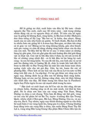 PHAÅM HÖÍ                                                                    2




                         TÖÍ TÖNG NHAÂ HÖÍ


       Höí laâ giöëng ùn thõt, xuêët hiïån vaâo àêìu kyã Àïå tam - thuöåc
nguyïn àaåi Tên sinh, caách nay 56 triïåu nùm - möåt trong nhûäng
nhoám àöång vêåt coá vuá nguyïn thuãy cöí nhêët. Töí tiïn cuãa höí ngaây
nay laâ giöëng höí khöng àuöi, rùng kiïëm, laâ Ma-hai-rö-àuát (Mahairo-
dus theo tiïëng cöí Hy Laåp "Ma hai ra" laâ kiïëm, dao nhoån). Rùng
nanh cuãa noá uöën nhû hònh caái gûúm. Vïì kñch thûúác, Ma-hai-rö-àuát
to nhiïìu hún caác giöëng höí úã A-mua hay Ben-gan, noá daám têën cöng
caã tï giaác vaâ voi! Miïång noá haá röång khuãng khiïëp, gêìn nhû thaânh
möåt goác vuöng vaâ cùæm dïî daâng nhûäng rùng kiïëm nhoån vaâo da daây
cuãa con möìi. Tûâ àêìu thïë kyã Àïå tûá vïì sau (1 triïåu nùm) coá nhûäng
bùng kyâ ghï gúám. Giaá reát ghï gúám àaä aãnh hûúãng àïën thïë giúái àöång
vêåt vaâ thûåc vêåt. Con vêåt to lúán àêìu tiïn úã chêu êu rúâi núi cû truá ài
lêìn vïì nhûäng vuâng nhiïåt àúái - coá leä bùæt àêìu tûâ luác bùng kyâ cuöëi
cuâng - laâ con höí rùng kiïëm. Vaâ sau àoá rêët lêu, con linh cêíu vaâ sû tûã
múái lïn àûúâng tiïën vïì hûúáng Mi ài, chùæc laâ trûúác khi lûúäi àêët Gi
bran ta àûát àöi vaâ Àõa Trung Haãi laåi möåt lêìn nûäa hoaân toaân chòm
xuöëng vônh viïîn cho túái giúâ àêy. Gêëu, boâ toát, hûúu thò ruát vïì
phûúng Bùæc. (Theo lõch sûã caác loaâi vêåt cuãa Ri-sa Lú-vin-xún vaâ Àúâi
söëng traái àêët cuãa A. I-a-cöëp-leáp). Coá taác giaã khaác noái rùçng con höí
ngaây nay, khöng dñnh lñu gò àïën con höí khöng àuöi rùng kiïëm.
Nhûng luêån cûá coân mú höì, khöng vûäng chùæc, nïn töi thêëy khöng
cêìn thiïët dêîn vaâo àêy. Höí àûúåc mang tïn khoa hoåc laâ Panthera
tigris hay Felix tigris laâ con vêåt maånh nhêët trong hoå meâo.
        * Àùåc tñnh vaâ sinh hoaåt cuãa höí Con vêåt ùn thõt söëng, dûä túån
vaâ nham hiïím, thûúâng söëng vaâ ài ùn möåt mònh, trûâ thúâi kyâ hön
phöëi. Noá laâ chuáa sún lêm cuãa caác vuâng rûâng Viïåt Nam, Àöng
Dûúng vaâ chêu aá noái chung. Trïn baãn àöì àöång vêåt thïë giúái, vuâng
cû truá cuãa höí phên böë tûâ Ba Tû, tuyïc- it-xtùng àïën têån Trung
Quöëc, nhiïìu nhêët úã Ben-gan, Maä Lai, Àöng Dûúng, Gia-va, vaâ aåu-
ma-tra, Ba-li. Tuy nhiïn, ngaây nay thónh thoaãng ngûúâi ta vêîn thêëy
höí xuêët hiïån úã vaâi vuâng laånh leäo, bùng giaá úã aá chêu. Chuáng thûúâng
hoaåt àöång trïn caác vuâng Bùæc aá chêu, têån miïìn Àöng Nam Têy Baá
Lúåi aá, vuâng söng Hùæc Long Giang (àõa phêån Maän Chêu) àïën têån êën

http://ebooks.vdcmedia.com
 