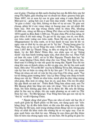 CAÁC CON VÊÅT                                                              21

con tï giaác. Chuöìng noá àùåt caånh chuöìng hai con àaâ àiïíu bïn naây búâ
söng Thõ Ngheâ, gêìn chuöìng nai vaâ chuöåt tuái (Kan- gourou) bêëy giúâ.
Nùm 1957, töi coá xem kyä con tï giaác möåt sûâng úã vûúân Baách thuá
Maát-xcú-va - giöëng hïåt con úã aåai Goân daåo trûúác - thêëy biïín caâi laâ
                                      â
"tï giaác aá chêu" vêåy thöi, khöng roä àûa vïì tûå xûá naâo. Tï giaác noái
chung, phên böë úã caác vuâng rûâng vaâ hoang maåc caác xûá nhiïåt àúái
hiïån nay. Núi coân têåp trung nhiïìu nhêët laâ chêu Phi, khoaãng
15.000 con, riïng xûá Kï-ny-a (Àöng Phi) theo sú böå thöëng kï nùm
1978 ngûúâi ta àïëm àûúåc 1.500 con. Tï giaác chêu Phi coá hai sûâng, tï
giaác chêu AÁ chó möåt sûâng. Ta goåi noá laâ: têy ngu, con tï, con dinh,
con trêu nûúác (sûâng con trêu nûúác, Nam Böå coân goåi con haâ maä
(Hippopotame) laâ trêu nûúác, coá leä hai danh tûâ naây nïn boã ài) vaâ
ngaây xûa coá thúâi kyâ ta coân goåi noá laâ "kyâ lên". Trong bang giao Lyá
Töëng, theo sûã ta vaâ sûã Töëng thò nùm 1.034 àúâi Lyá Thaái Töng, vaâ
nùm 1.057 àúâi Lyá Thaánh Töng, ta àïìu coá cöëng kyâ lên cho Trung
Quöëc. Lyá do: Kïët Hiïëu! Nhên àêy, xin nhùæc qua vïì sûå "thöng
minh" cuãa boån baânh trûúáng ngaây xûa, chúi chuát cho vui. Theo Viïåt
sûã lûúåc thò nùm 1.057, sûá ta laâ Mai Nguyïn Thanh àûa hai "kyâ
lên" sang Quaãng Chêu àõnh cöëng cho vua Töëng. Noái àïën kyâ lên,
thuúã xûa úã aá Àöng laâ viïåc rêët quan hïå troång àaåi. Ngûúâi Taâu chó tin
rùçng khi naâo coá thaánh nhên ra àúâi vaâ gùåp vêån, thò kyâ lên múái xuêët
hiïån. Àïën nhû "Töí sû Böì Àïì" cuãa hoå laâ Khöíng Tûã ra àúâi, khöng gùåp
vêån kyâ lên coá hiïån ra cuäng chó laâ kyâ lên queâ ! Vò leä êëy, caác quan
Töëng caäi nhau söi nöíi vïì viïåc kyâ lên cuãa Giao Chó cöëng. aåach "Tuåc
                                                                     á
tû trõ thöng giaám trûúâng biïn" cuãa Lyá Àaâo (Töëng) coân cheáp roä hònh
daáng con vêåt êëy: "Hònh noá nhû trêu, mònh phuã da daây tûâng maãng
nhû giaáp, àêìu muäi coá sûâng, hay ùn coã, quaã dûa. Cho ùn thò phaãi
lêëy gêåy àaánh noá múái ùn". Triïìu àònh Töëng baân nhau maäi, sau Tû
Maä Quang phaãi lêëp lûãng noái nûãa vúâi rùçng: "Giaã sûã àoá laâ kyâ lên
thêåt, thò hiïån khöng gùåp thúâi, àoá laâ àiïìm dúã. Maâ nïëu àoá khöng
phaãi laâ lên maâ ta nhêån, thò caác nûúác phûúng xa seä cûúâi ta (Töëc
thuãy kyã vùn - Tû Maä Quang). Vua Töëng beân baão goåi con vêåt êëy laâ
"thuá laå" vaâ àïí úã Quaãng Chêu.
         * Ngûúåc doâng thúâi gian Theo caác nhaâ cöí sinh vêåt hoåc thò úã
ranh giúái giûäa kyã Baåch phêën vaâ Àïå tam, caác daång quaái vêåt "tiïìn
höìng thuãy" kyâ dõ àïìu biïën khoãi vuä àaâi cuãa àúâi söëng trïn traái àêët.
Vaâo àêìu kyã Àïå tam, möåt trong nhûäng nhoám àöång vêåt coá vuá nguyïn
thuãy cöí nhêët àaä khai sinh cho nhûäng böå coá vuá ngaây nay. Con tï
giaác xuêët hiïån vaâo thúâi kyâ naây. Nhûng luä con chaáu giúâ àêy khaác
hùèn töí tiïn cuãa chuáng ngaây xûa, vïì cùn baãn. Àoá laâ giöëng tï giaác In-

http://ebooks.vdcmedia.com
 