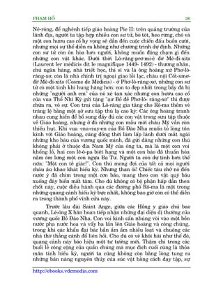 PHAÅM HÖÍ                                                                   26

Nï-röng, àïí nghïnh tiïëp giaáo hoaâng Pie II: trïn quaãng trûúâng cuãa
laänh àõa, ngûúâi ta têåp húåp nhiïìu con sû tûã, boâ toát, heo rûâng, choá vaâ
möåt con hûúu cao cöí hy voång seä dêîn àïën cuöåc chiïën àêëu buöìn cûúâi,
nhûng moåi sûå thïí diïîn ra khöng nhû chûúng trònh dûå àõnh. Nhûäng
con sû tûã coân ön hoâa hún ngûúâi, khöng muöën àöång chaåm gò àïën
nhûäng con vêåt khaác. Dûúái thúâi Lö-rùng-prú-mi-ï àúâ Mï-ài-xñts
(Laurent ler meádicis dit le magnifique 1449- 1492) - thûúng nhên,
chuã ngên haâng, nhaâ triïët hoåc, thi sô vaâ laâ öng hoaâng xûá Phú-lö-
rùng-xú, coân laâ nhaâ chñnh trõ ngoaåi giao löîi laåc, chaáu nöåi Cöët-xmú-
àúâ Mï-ài-xñts (Cosme de Meádicis) - úã Phú-lö-rùng-xú, nhûäng con sû
tûã coá möåt tñnh khñ hung hùng hún: con to àeåp nhêët trong bêìy àaä bõ
nhûäng "ngûúâi anh em" cuãa noá xeá tan xaác nhûng con hûúu cao cöí
cuãa vua Thöí Nhô Kyâ gûãi tùång "aåû Böì àïì Phú-lö- rùng-xú" thò àûúåc
chûâa ra, vö sûå. Con trai cuãa Lö-rùng gia tùng cho Rö-ma thïm veã
traáng lïå bùçng möåt aåúã sûu têåp thuá laå cao kyâ: Caác öng hoaâng tranh
nhau cung hiïën àïí böí sung àêìy àuã caác con vêåt trong sûu têåp thuöåc
vïì Giaáo hoaâng, nhûng úã àoá nhûäng con mêîu múái chêu Myä vêîn coân
thiïëu huåt. Khi vua -ma-nuy-en cuãa Böì Àaâo Nha muöën toã loâng tön
kñnh vúái Giaáo hoaâng, cuäng àöìng thúâi laâm lêëp laánh dûúái mùæt ngaâi
nhûäng kho baáu cuãa vûúng quöëc mònh, àaä gûãi dêng nhûäng con thuá
khöng phaãi úã thuöåc àõa Nam Myä cuãa öng ta, maâ laâ möåt con voi
khöíng löì, hai con lï-ö-pa biïåt haång vaâ möåt con baáo àaä thuêìn hoáa
nùçm öm lûng möåt con ngûåa Ba Tû. Ngûúâi ta coân dûå tñnh hún thïë
nûäa: "Möåt con tï giaác!". Con thuá mong àúåi cuãa têët caã moåi ngûúâi
chêu êu khao khaát hiïëu kyâ. Nhûng than öi! Chiïëc taâu chúã noá àïën
nûúác yá àaä chòm trong möåt cún baäo, mang theo con vêåt quyá baáu
xuöëng àaáy biïín mêët tùm. Cho duâ khöng coá böå phêån hêëp dêîn then
chöët naây, cuöåc diïîu haânh qua caác àûúâng phöë Rö-ma laâ möåt trong
nhûäng quang caãnh hiïëu kyâ bûåc nhêët, khöng bao giúâ coân coá thïí diïîn
ra trong thaânh phöë vônh cûãu naây.
       Trûúác lêu àaâi Saint Ange, giûäa caác Höìng y giaáo chuã bao
quanh, Lï-öng X hên hoan tiïëp nhêån nhûäng àaåi diïån dõ thûúâng cuãa
vûúng quöëc Böì Àaâo Nha. Con voi kñnh cêín nhuáng voâi vaâo möåt böìn
nûúác pha nûúác hoa vaâ vêíy ba lêìn lïn Giaáo hoaâng vaâ cöng chuáng,
trong khi caác khêíu àaåi baác bùæn êìm êìm nhiïìu loaåt vaâ chuöng caác
nhaâ thúâ thùèng caánh àöí liïn höìi. Cho duâ coá veã khöi haâi nhû thïë àoá,
quang caãnh naây baáo hiïåu möåt tû tûúãng múái. Thêåm chñ trong caác
buöíi lïî cöng cöång cuãa quêìn chuáng maâ muåc àñch cuöëi cuâng laâ thoãa
maän tñnh hiïëu kyâ, ngûúâi ta cuäng khöng coân bùçng loâng tung ra
nhûäng baãn nùng nguyïn thuãy cuãa suác vêåt bùçng caách daåy têåp, sûå

http://ebooks.vdcmedia.com
 