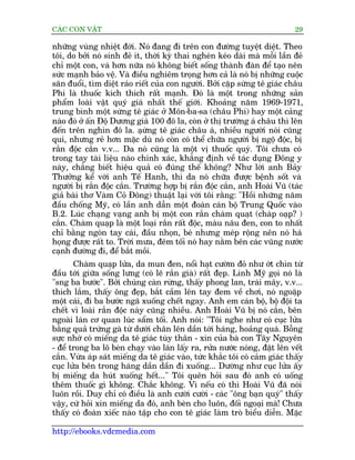 CAÁC CON VÊÅT                                                                29

nhûäng vuâng nhiïåt àúái. Noá àang ài trïn con àûúâng tuyïåt diïåt. Theo
töi, do búãi noá sinh àeã ñt, thúâi kyâ thai ngheán keáo daâi maâ möîi lêìn àeã
chó möåt con, vaâ hún nûäa noá khöng biïët söëng thaânh àaân àïí taåo nïn
sûác maånh baão vïå. Vaâ àiïìu nghiïm troång hún caã laâ noá bõ nhûäng cuöåc
sùn àuöíi, tòm diïåt raáo riïët cuãa con ngûúâi. Búãi cùåp sûâng tï giaác chêu
Phi laâ thuöëc kñch thñch rêët maånh. Àoá laâ möåt trong nhûäng saãn
phêím loaâi vêåt quyá giaá nhêët thïë giúái. Khoaãng nùm 1969-1971,
trung bònh möåt sûâng tï giaác úã Mön-ba-sa (chêu Phi) hay möåt caãng
naâo àoá úã êën Àöå Dûúng giaá 100 àö la, coân úã thõ trûúâng aá chêu thò lïn
àïën trïn nghòn àö la. aåûng tï giaác chêu aá, nhiïìu ngûúâi noái cuäng
                               â
quñ, nhûng reã hún mùåc duâ noá coân coá thïí chûäa ngûúâi bõ ngöå àöåc, bõ
rùæn àöåc cùæn v.v... Da noá cuäng laâ möåt võ thuöëc quyá. Töi chûa coá
trong tay taâi liïåu naâo chñnh xaác, khùèng àõnh vïì taác duång Àöng y
naây, chùèng biïët hiïåu quaã coá àuáng thïë khöng? Nhû lúâi anh Baãy
Thûúãng kïí vúái anh Tïë Hanh, thò da noá chûäa àûúåc bïånh söët vaâ
ngûúâi bõ rùæn àöåc cùæn. Trûúâng húåp bõ rùæn àöåc cùæn, anh Hoaâi Vuä (taác
giaã baâi thú Vaâm Coã Àöng) thuêåt laåi vúái töi rùçng: "Höìi nhûäng nùm
àêìu chöëng Myä, coá lêìn anh dêîn möåt àoaân caán böå Trung Quöëc vaâo
B.2. Luác chaång vaång anh bõ möåt con rùæn chaâm quaåt (chaâp oaåp? )
cùæn. Chaâm quaåp laâ möåt loaåi rùæn rêët àöåc, maâu nêu àen, con to nhêët
chó bùçng ngoán tay caái, àêìu nhoån, beá nhûng meáp röång nïn noá haá
hoång àûúåc rêët to. Trúâi mûa, àïm töëi noá hay nùçm bïn caác vuäng nûúác
caånh àûúâng ài, àïí bùæt möìi.
       Chaâm quaåp lûãa, da mun àen, nöíi haåt cûúâm àoã nhû úát chñn tûâ
àêìu túái giûäa söëng lûng (coá leä rùæn giaâ) rêët àeåp. Lñnh Myä goåi noá laâ
"sng ba bûúác". Búãi chuáng caân rûâng, thêëy phong lan, traái mêy, v.v...
thñch lùæm, thêëy öng àeåp, bùæt cêìm lïn tay àem vïì chúi, noá ngoùåp
möåt caái, ài ba bûúác ngaä xuöëng chïët ngay. Anh em caán böå, böå àöåi ta
chïët vò loaâi rùæn àöåc naây cuäng nhiïìu. Anh Hoaâi Vuä bõ noá cùæn, bïn
ngoaâi laán cú quan luác sêím töëi. Anh noái: "Töi nghe nhû coá cuåc lûãa
bùçng quaã trûáng gaâ tûâ dûúái chên lïn dêìn túái haáng, hoaãng quaá. Böîng
sûåc nhúá coá miïëng da tï giaác tuây thên - xin cuãa baâ con Têy Nguyïn
- àïí trong ba lö beân chaåy vaâo laán lêëy ra, rûãa nûúác noáng, àùåt lïn vïët
cùæn. Vûâa aáp saát miïëng da tï giaác vaâo, tûác khùæc töi coá caãm giaác thêëy
cuåc lûãa bïn trong haáng dêìn dêìn ài xuöëng... Dûúâng nhû cuåc lûãa êëy
bõ miïëng da huát xuöëng hïët..." Töi quïn hoãi sau àoá anh coá uöëng
thïm thuöëc gò khöng. Chùæc khöng. Vò nïëu coá thò Hoaâi Vuä àaä noái
luön röìi. Duy chó coá àiïìu laâ anh cûúâi cûúâi - caác "öng baån quyá" thêëy
vêåy, cûá hoãi xin miïëng da àoá, anh beân cho luön, àöëi ngoaåi maâ! Chûa
thêëy coá àoaân xiïëc naâo têåp cho con tï giaác laâm troâ biïíu diïîn. Mùåc

http://ebooks.vdcmedia.com
 