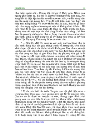 PHAÅM HÖÍ                                                                      32

nhaâ. Möåt ngûúâi noái: - Chuáng töi chúã göî vïì Thuãy phuã. Nhên qua
ngang gheá thùm baâ. Baâ chúá lo. Nûúác seä xuöëng trong àïm nay. Noái
xong liïìn tûâ biïåt. Quaã nhiïn sau àoá nûúác ruát dêìn, vaâ àïën saáng höm
sau thò nûúác ruát xuöëng hïët. Trúâi àöí möåt trêån mûa "xöëi buân" röìi
mêy tan, nùæng hûãng. Vaâ trûúác thïìm nhaâ Baâ aåau, möåt beâ göî danh
                                                         á
möåc nùçm ngay ngùæn nhû coá ngûúâi xïëp vaâ khöng dñnh tñ buân... Baâ
biïët rùçng àoá laâ cuãa Long Thêìn àaä tùång baâ. Nghô mònh goáa buåa,
khöng con caái, möåt tuáp lïìu nhoã cuäng àuã che mûa nùæng... baâ beân
àem beâ göî cuáng dûúâng cho nhaâ sû àang che möåt thaão am tu haânh
bïn caånh. Nhaâ sû múái duâng beâ göî êëy dûång nïn chuâa vaâ lêëy tïn
Thiïn Löåc Tûå nguå yá Chuâa naây laâ löåc cuãa trúâi cho.
       * ... Àïën tïn àêët tïn söng vaâ caác moán ùn Con Röìng nhû ta
vêîn hònh dung hay bùæt gùåp trong tranh cöí, tûúång àaá, trïn hònh
khùæc chaåm cöåt keâo úã caác àònh chuâa laâ khöng coá. Tuy nhiïn, coá möåt
loaâi boâ saát, vûâa söëng àûúåc dûúái nûúác vûâa bay àûúåc trïn khöng maâ
caác nhaâ àöång vêåt hoåc vaâ giúái khoa hoåc têy phûúng vêîn goåi noá laâ
röìng, ngaây nay àaä tuyïåt diïåt, chó coân laåi nhûäng vêåt mêîu xûúng àaä
hoáa thaåch. Thêåm chñ möåt vaâi ngûúâi mï tñn úã phûúng Têy coân cho
rùçng noá söëng àûúåc trong lûãa nûäa kia búãi boån hoå àaä coá ngûúâi tûâng
tröng thêëy (!) Àoá laâ con Xa-la-mùng-àrú. Nùm 1963, möåt túâ baáo
xuêët baãn úã Bùæc Kinh coá noái àïën möåt loaâi xûúng thuá cöí xûa, tòm
àûúåc úã Hoa Nam. Theo baáo naây thò khoaãng 1.500 mêíu xûúng thúâi
xûa cuãa Viïån àöång vêåt Vên Nam àaä sûu têìm àûúåc, trong àoá coá
"nhiïìu loaåi boâ saát vûâa löåi dûúái nûúác vûâa biïët bay, nhiïìu loaåi ïëch
nhaái coá caánh, nhiïìu loaåi quaå coá sûâng vaâ nhiïìu loaåi caá nûúác ngoåt coá
hònh thuâ kyâ dõ v.v..." Coá thïí khùèng àõnh Röìng (coá rêu sûâng, vêy,
chên moáng) chó laâ saãn phêím tûúãng tûúång cuãa caác nghïå sô phûúng
Àöng, qua hònh aãnh nhûäng con Rùæn biïín maâ thónh thoaãng caác nhaâ
haâng haãi vêîn gùåp trïn caác àaåi dûúng.
       * Bñ êín cuãa loaâi rùæn biïín Chuyïån con vêåt phöí biïën nhûát -
trong caác loaâi thuãy quaái - töìn taåi maäi àïën giúâ àêy laâ con rùæn biïín.
Cho duâ noá àaä àûúåc lûu truyïìn tûâ xûa, nhûng tuyïåt àónh vinh
quang cuãa con rùæn biïín laâ úã vaâo thúâi àaåi thaám hiïím - Möåt trong
nhûäng nhaâ àöång vêåt hoåc lûâng lêîy nhûát - s-lúát Ma-nhuyát, phaát ngön
nhên coá uy tñn töëi cao bêëy giúâ vïì caác loaâi vêåt cûåc Bùæc - àaä mö taã rùæn
biïín nùm 1550 "daâi àïën 200 meát, chó bùçng khuác thên mònh phña
trûúác noá coá thïí quêën troån möåt chiïëc thuyïìn buöìm lúán". úã caác mö taã
khaác, thò noá chó daâi 30 meát, khöng thaái quaá lùæm so vúái nhûäng loaâi
caá to hoùåc àöång vêåt coá vuá khaác úã biïín. Ngaây 11 thaáng 10 nùm

http://ebooks.vdcmedia.com
 