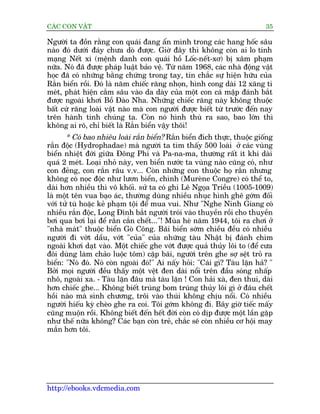 CAÁC CON VÊÅT                                                               35

Ngûúâi ta àöìn rùçng con quaái àang êín mònh trong caác hang höëc sêu
naâo àoá dûúái àaáy chûa doâ àûúåc. Giúâ àêy thò khöng coân ai lo tñnh
maång Nïët xi (mïånh danh con quaái höì Löëc-nïët-xú) bõ xêm phaåm
nûäa. Noá àaä àûúåc phaáp luêåt baão vïå. Tûâ nùm 1968, caác nhaâ àöång vêåt
hoåc àaä coá nhûäng bùçng chûáng trong tay, tin chùæc sûå hiïån hûäu cuãa
Rùæn biïín röìi. Àoá laâ nùm chiïëc rùng nhoån, hònh cong daâi 12 xùng ti
meát, phaát hiïån cùæm sêu vaâo da daây cuãa möåt con caá mêåp àaánh bùæt
àûúåc ngoaâi khúi Böì Àaâo Nha. Nhûäng chiïëc rùng naây khöng thuöåc
bêët cûá rùng loaâi vêåt naâo maâ con ngûúâi àûúåc biïët tûâ trûúác àïën nay
trïn haânh tinh chuáng ta. Coân noá hònh thuâ ra sao, bao lúán thò
khöng ai roä, chó biïët laâ Rùæn biïín vêåy thöi!
       * Coá bao nhiïu loaâi rùæn biïín? Rùæn biïín àñch thûåc, thuöåc giöëng
rùæn àöåc (Hydrophadae) maâ ngûúâi ta tòm thêëy 500 loaâi úã caác vuâng
biïín nhiïåt àúái giûäa Àöng Phi vaâ Pa-na-ma, thûúâng rêët ñt khi daâi
quaá 2 meát. Loaåi nhoã naây, ven biïín nûúác ta vuâng naâo cuäng coá, nhû
con àeãng, con rùæn rêu v.v... Coân nhûäng con thuöåc hoå rùæn nhûng
khöng coá noåc àöåc nhû lûún biïín, chònh (Mureâne Congre) coá thïí to,
daâi hún nhiïìu thò vö khöëi. sûã ta coá ghi Lï Ngoåa Triïìu (1005-1009)
laâ möåt tïn vua baåo aác, thûúâng duâng nhiïìu nhuåc hònh ghï gúám àöëi
vúái tûã tuâ hoùåc keã phaåm töåi àïí mua vui. Nhû "Nghe Ninh Giang coá
nhiïìu rùæn àöåc, Long Àônh bùæt ngûúâi troái vaâo thuyïìn röìi cho thuyïìn
búi qua búi laåi àïí rùæn cùæn chïët..."! Muâa heâ nùm 1944, töi ra chúi úã
"nhaâ maát" thuöåc biïín Goâ Cöng. Baäi biïín súám chiïìu àïìu coá nhiïìu
ngûúâi ài vúát dêìu, vúát "cuãa" cuãa nhûäng taâu Nhêåt bõ àaánh chòm
ngoaâi khúi daåt vaâo. Möåt chiïëc ghe vúát àûúåc quaã thuãy löi to (àïí cûa
àöi duâng laâm chaão luöåc töm) cùåp baäi, ngûúâi trïn ghe súå sïåt troã ra
biïín: "Noá àoá. Noá coân ngoaâi àoá!" Ai nêëy hoãi: "Caái gò? Taâu lùån haã? "
Búãi moåi ngûúâi àïìu thêëy möåt vïåt àen daâi nöíi trïn àêìu soáng nhêëp
nhö, ngoaâi xa. - Taâu lùån àêu maâ taâu lùån ! Con haãi xaâ, àen thui, daâi
hún chiïëc ghe... Khöng biïët truáng bom truáng thuãy löi gò úã àêu chïët
höìi naâo maâ sònh chûúng, tröi vaâo thuái khöng chõu nöíi. Coá nhiïìu
ngûúâi hiïëu kyâ cheâo ghe ra coi. Töi gúám khöng ài. Bêy giúâ tiïëc mêëy
cuäng muöån röìi. Khöng biïët àïën hïët àúâi coân coá dõp àûúåc möåt lêìn gùåp
nhû thïë nûäa khöng? Caác baån coân treã, chùæc seä coân nhiïìu cú höåi may
mùæn hún töi.




http://ebooks.vdcmedia.com
 