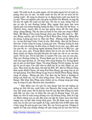 PHAÅM HÖÍ                                                                    38

nûúác. Tûâ nûúác ta ài ra nûúác ngoaâi, röìi tûâ nûúác ngoaâi trúã vïì nûúác ta,
giöëng nhû con caá sêëu "tûâ dûúái nûúác boâ lïn búâ röìi tûâ trïn búâ boâ
xuöëng nûúác", àoá cuäng laâ chuyïån laå vaâ àaáng buöìn cûúâi cuãa danh tûâ
caá sêëu. Theo sûå nghiïn cûáu cuãa giaáo sû Àinh Gia Khaánh vaâ öng àaä
kïí cho töi nghe thò xuêët xûá thïë naây: Tûâ rêët xa xûa, tiïëng Viïåt cöí
goåi caá sêëu laâ con thuöìng luöìng. Haäy ngûúåc thúâi gian tòm xem
nguöìn göëc cuãa tiïëng thuöìng luöìng do àêu ? Caác dên töåc hïå Nam - aá
(Austro Asia- tique) àïìu coá êm goåi giöëng nhau àïí chó möåt doâng
söng: aålong Klong. Thñ duå nhû aåa-luel laâ tïn möåt con söng úã Miïën
Àiïån, Mï Köng (Cûãu Long Giang) chaãy qua Nam Böå nûúác ta - Mï:
meå, Köng: nguöìn, göëc tûâ tiïëng cöí Ba-li Koin Ker, Long - Röìng àïìu
do aålong, Luöng goåi traåi ra. Dên töåc Thaái - Khöng riïng Thaái úã xûá
ta - coá tuåc thúâ öng Cuöën. Cuöën laâ rùæn. Rêët nhiïìu dên töåc hïå Nam aá
thúâ rùæn. Cuöën cuäng tûâ Long, Luöng goåi nïn. Thuöìng luöìng laâ möåt
thûá caá sêëu noái chung; tûâ khi chûa coá danh tûâ caá sêëu. aåau, àïën möåt
luác naâo àoá, ta - noái chung ngûúâi phûúng Nam kïí caã tûâ Maä Lai - goåi
noá laâ aåu, aåua, aåêu. Trung Quöëc phiïn êm laâ con aåû. aåû laâ lúán (sû
                       ë
àoaân, kinh sû) thïm chûä göëc khuyïín chó möåt con vêåt coá vuá vaâo bïn
caånh. Tûã laâ con. Tûã laâ möåt àún võ (uniteá) Tûã: con, con sû: con sêëu.
Gùåp con thuöìng luöìng ta, Trung Quöëc goåi laâ con sû tûã ngû, àoá laâ
möåt thûá ngû dûä hún caã. Tûâ maån trïn söng Dûúng Tûã, Trung Quöëc
goåi caá sêëu coá chûä khaác: Ngaåc. Tûâ söng Dûúng Tûã trúã xuöëng, hoå múái
goåi laâ aåû tûã ngû. Caác nhaâ nho ta dõch laåi laâ caá sêëu (Ngû: caá. aåû:
sêëu). Nhû trïn töi àaä nhùæc, höìi thïë kyã XIV, XV, àúâi Lï Thaánh Töng
àem quên àaánh Chaâm, túái söng Pan Àua Rang, goåi söng naây laâ aåû
tûã ngû giang. Pan Àua Rang ta goåi traåi ra thaânh Phan Rang. Rang
cuäng tûâ aålang - Klong goåi nïn. Caác dên töåc hïå Nam aá thûúâng coá
tiïëng noái dñnh laåi, rñu rñt nhû tiïëng chim. (Pan Àua Rang - Phan
Rang). Khi thûåc dên Phaáp xêm chiïëm xûá ta, chuáng cuäng goåi söng
naây laâ söng Caá aåêu (Rivieâre des crocodiles).
                         ë
       * Àùåc àiïím cuãa Caá sêëu Caá sêëu thuöåc loaâi boâ saát lûúäng cû,
giöëng ùn thõt dûä túån, xuêët hiïån vaâo Nguyïn àaåi trung sinh, caách
nay 221 triïåu nùm. Àoá laâ thúâi kyâ loaâi boâ saát àùåc biïåt thöëng trõ trïn
mùåt àêët (caá sêëu, ruâa vaâ thùçn lùçn coân goåi laâ khuãng long). Caá sêëu
àûúåc coi nhû laâ möåt trong nhûäng con vêåt thiïng liïng, thúâi Ai Cêåp
cöí. Hònh tûúång con caá sêëu àùåt trïn caác àaâi kyã niïåm xem nhû biïíu
tûúång cuãa sûå bêët diïåt trong thúâi gian. Töi àaä àûúåc xem xaác ûúáp
möåt con caá sêëu con cuãa ngûúâi Ai Cêåp, caách àêy hún 2.000 nùm, baây
úã baão taâng Ec-mñt-ta-giú cuãa Liïn Xö, taåi Lï-nin-gú-raát. Chûáng toã
ngûúâi Ai Cêåp xûa chùèng nhûäng rêët quáy troång maâ hoå coân tön thúâ caá

http://ebooks.vdcmedia.com
 