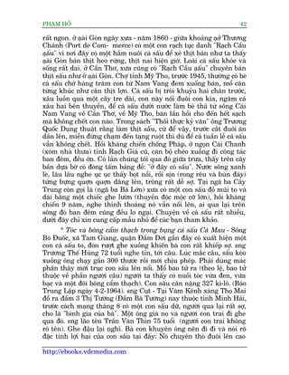 PHAÅM HÖÍ                                                                   42

rêët ngon. úã aåaâi Goân ngaây xûa - nùm 1860 - giûäa khoaãng aåúã Thûúng
Chaánh (Port de Com- merce) coá möåt con raåch tuåc danh "Raåch Cêìu
aåêu" vò núi àêy coá möåt hêìm nuöi caá sêëu àïí xeã thõt baán nhû ta thêëy
      ë
aåai Goân baán thõt heo rûâng, thõt nai hiïån giúâ. Loaâi caá sêëu khoãe vaâ
    â
söëng rêët dai. úã Cêìn Thú, xûa cuäng coá "Raåch Cêìu aåêu" chuyïn baán
                                                            ë
thõt sêëu nhû úã aåai Goân. Chúå tónh Myä Tho, trûúác 1945, thûúâng coá beâ
                     â
caá sêëu chúã haâng trùm con tûâ Nam Vang àem xuöëng baán, möí cên
tûâng khuác nhû cên thõt lúån. Caá sêëu bõ troái khuyãu hai chên trûúác,
xêu luöìn qua möåt cêy tre daâi, con naây nöëi àuöi con kia, ngêm caã
xêu hai bïn thuyïìn, àïí caá sêëu dûúái nûúác laâm beâ thaã tûâ söng Caái
Nam Vang vïì Cêìn Thú, vïì Myä Tho, baán lêìn höìi cho àïën hïët saåch
maâ khöng chïët con naâo. Trong saách "Thöëi thûåc kyã vùn" öng Trûúng
Quöëc Duång thuêåt rùçng laâm thõt sêëu, cûá àïí vêåy, trûúác cùæt àuöi ùn
dêìn lïn, miïîn àûâng chaåm àïën taång ruöåt thò duâ àïí caã tuêìn lïî caá sêëu
vêîn khöng chïët. Höìi khaáng chiïën chöëng Phaáp, úã ngoån Caái Chanh
(xoám nhaâ thûa) tónh Raåch Giaá cuä, caán böå cheâo xuöìng ài cöng taác
ban àïm, àïìu úán. Coá lêìn chuáng töi qua àoá giûäa trûa, thêëy trïn cêy
bêìn dûåa búâ coá àoáng têëm baãng àïì: "úã àêy coá sêëu". Nûúác söng xanh
leâ, lêu lêu nghe uåc uåc thêëy boåt nöíi, röìi sõn (rong rïu vaâ buân àaáy)
tûâng bûång quúån quúån dêng lïn, tröng rêët dïî súå. Taåi ngaä ba Cêy
Trung coân goåi laâ (ngaä ba Baâ Lúán) xûa coá möåt con sêëu àoã muäi to vaâ
daâi bùçng möåt chiïëc ghe lûúân (thuyïìn àöåc möåc cúä lúán), höìi khaáng
chiïën 9 nùm, nghe thónh thoaãng noá vêîn nöíi lïn, ai qua laåi trïn
söng àoá ban àïm cuäng àïìu lo ngaåi. Chuyïån vïì caá sêëu rêët nhiïìu,
dûúái àêy chó xin cung cêëp mêîu nhoã àïí caác baån tham khaão.
       * Toác vaâ böng cêím thaåch trong buång caá sêëu Caâ Mau - Söng
Boá Àuöëc, xaä Tam Giang, quêån Àêìm Dúi gêìn àêy coá xuêët hiïån möåt
con caá sêëu to, àoán rûúåt ghe xuöìng khiïën baâ con rêët khiïëp súå. sng
Trûúng Thïë Huâng 72 tuöíi nghe tin, túái cêu. Luác mùæc cêu, sêëu keáo
xuöìng öng chaåy gêìn 300 thûúác röìi múái chõu pheáp. Phaãi duâng maác
phên thêy múái truåc con sêëu lïn nöíi. Möí bao tûã ra (theo lïå, bao tûã
thuöåc vïì phêìn ngûúâi cêu) ngûúâi ta thêëy coá nuöìi toác vûâa àen, vûâa
baåc vaâ möåt àöi böng cêím thaåch). Con sêëu cên nùång 327 kñ-lö. (Baáo
Trung Lêåp ngaây 4-2-1964). sng Cuåt - Taåi Vaâm Kïnh xaáng Thoå Mai
àöí ra àêìm 3 Thõ Tûúâng (Àêìm Baâ Tûúâng) nay thuöåc tónh Minh Haãi,
trûúác caách maång thaáng 8 coá möåt con sêëu dûä, ngûúâi qua laåi rêët súå,
cho laâ "binh gia cuãa baâ". Möåt öng giaâ noå vaâ ngûúâi con trai ài ghe
qua àoá. sng laäo tïn Trêìn Vùn Thòn 75 tuöíi (ngûúâi con trai khöng
roä tïn). Ghe àêåu laåi nghó. Baâ con khuyïn öng nïn ài ài vaâ noái roä
àùåc tñnh lúåi haåi cuãa con sêëu taåi àêëy: Noá chuyïn thoâ àuöi lïn cao

http://ebooks.vdcmedia.com
 