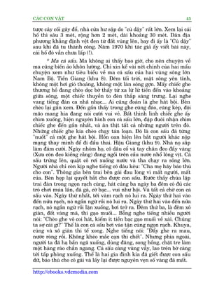 CAÁC CON VÊÅT                                                                 45

tûúåc cêy cöëi gaäy àöí, nhaâ cûãa hû sêåp do "cuâ dêåy" rêët lúán. Xem laåi caái
höë thò sêu 3 meát, röång hún 2 meát, daâi khoaãng 30 meát. Dên àõa
phûúng khùèng àõnh vïåt àen tûâ àêët vuâng lïn, bay ài êëy laâ "Cuâ dêåy"
sau khi àaä tu thaânh cöng. Nùm 1970 khi taác giaã êëy viïët baâi naây,
caái höë àoá vêîn chûa lêëp (!).
        * Ma caá sêëu. Ma khöng ai thêëy bao giúâ, cho nïn chuyïån vïì
ma cuäng biïën aão khön lûúâng. Chó xin kïí vaâi neát chñnh cuãa hai mêíu
chuyïån xem nhû tiïu biïíu vïì ma caá sêëu cuãa hai vuâng söng lúán
Nam Böå. Tiïìn Giang (khu 8). Àïm töëi trúâi, mùåt söng yïn tônh,
khöng möåt húi gioá thoaãng, khöng möåt laân soáng gúån. Mêëy chiïëc ghe
thûúng höì àang cheâo doåc búâ thêëy tûâ xa lûâ lûâ tiïën àïën vaâo khoaãng
giûäa söng, möåt chiïëc thuyïìn to àeân thùæp saáng trûng. Laåi nghe
vang tiïëng àaân ca nhaä nhaåc... Ai cuäng àoaán laâ ghe haát böåi. Beân
cheâo laåi gêìn xem. Àïën gêìn thêëy trong ghe cuäng àaâo, cuäng keáp, àöåi
maäo mang hia àang noái cûúâi vui veã. Bêët thònh lònh chiïëc ghe êëy
chòm xuöëng, hiïån nguyïn hònh con caá sêëu lúán, àêåp àuöi nhêån chòm
chiïëc ghe àïën gêìn nhêët, vaâ ùn thõt têët caã nhûäng ngûúâi trïn àoá.
Nhûäng chiïëc ghe kia cheâo chaåy taán loaån. Àoá laâ con sêëu àaä tûâng
"nuöët" caã möåt ghe haát böåi. Höìn oan hiïån lïn bùæt ngûúâi khaác nöåp
maång thay mònh àïí ài àêìu thai. Hêåu Giang (khu 9). Nhaâ noå sùæp
laâm àaám cûúái. Ngaây nhoám hoå, cö dêu cöí vaâ tay chên àeo àêìy vaâng
(Xûa coân àeo kiïìng cùéng) àang ngöìi trïn cêìu nûúác nhöí löng võt. Caá
sêëu trûâng lïn, quêåt cö rúi xuöëng nûúác vaâ tha chaåy ra söng lúán.
Ngûúâi nhaâ chó coân kõp nghe tiïëng cö dêu kïu: "Cha meå haäy baáo thuâ
cho con". Thöng gia bïn trai bïn gaái àau loâng vò mêët ngûúâi, mêët
cuãa. Beân hoåp laåi quyïët bùæt cho àûúåc con sêëu. Rûúác thêìy chuâa lêåp
trai àaân trong ngoån raåch cuâng, haát cuáng ba ngaây ba àïm coá àuã caác
troâ chúi muáa lên, àaá gaâ, cúâ baåc... vui nhû höåi. Vaâ têët caã chúâ con caá
sêëu vaâo. Ngaây thûá nhêët, túái vaâm raåch noá lui ra. Ngaây thûá hai vaâo
àïën nûãa raåch, noá ngêìn ngûâ röìi noá lui ra. Ngaây thûá hai vaâo àïën nûãa
raåch, noá ngêìn ngûâ röìi lùån xuöëng, búi trúã ra. Àïm thûá ba, laâ àïm xö
giaân, àöët vaâng maä, thñ gaåo muöëi... Böîng nghe tiïëng nhiïìu ngûúâi
noái: "Cheâo ghe vö coi haát, kiïëm ñt tiïìn baåc gaåo muöëi vïì xaâi. Chuáng
ta súå caái gò?" Thïë laâ con caá sêëu búi vaâo têån cuâng ngoån raåch. Khuya,
cuáng vaâ xö giaân thñ tïë xong. Nghe tiïëng noái: "Àêíy ghe ra mau,
nûúác roâng röìi. Khöng kheáo mùæc caån thò chïët". Nhûng phña ngoaâi,
ngûúâi ta àaä haå bêìn ngaä xuöëng, duâng àùng, song höìng, chùåt tre laâm
möåt haâng raâo chùæn ngang. Caá sêëu caâng vuâng vêîy, lao trïn búâ caâng
túái têëp phoáng xuöëng. Thïë laâ hai gia àònh kia àaä giïët àûúåc con sêëu
dûä, baáo thuâ cho cö gaái vaâ lêëy laåi àûúåc nguyïn veån söë vaâng àaä mêët.

http://ebooks.vdcmedia.com
 