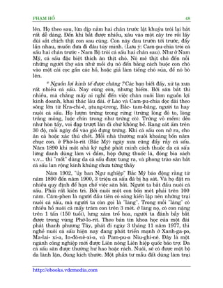 PHAÅM HÖÍ                                                                    48

lïn. Hoå theo sau, lûâa dõp nùæm hai chên trûúác lêåt khuyãu troái laåi bùæt
rêët dïî daâng. Àïën khi bùæt àûúåc nhiïìu, xêu vaâo möåt cêy tre röìi lêëy
duâi sùæt chñch thõt con sau cuâng. Con naây àau trûúân túái trûúác, àêíy
lêìn nhau, muöën àûa ài àêu tuây mònh. (Lûu yá: Cam-pu-chia troái caá
sêëu hai chên trûúác - Nam Böå troái caá sêëu hai chên sau). Nhû úã Nam
Myä, caá sêëu àùåc biïåt thñch ùn thõt choá. Noá mï thõt choá àïën nöîi
nhûäng ngûúâi thúå sùn nhûã möìi duå noá àïën bùçng caách buöåc con choá
vaâo möåt caái coåc gêìn caác höì, hoùåc giaã laâm tiïëng choá suãa, àïí noá boâ
lïn.
       * Nguöìn lúåi kinh tïë àûúåc chùng ? Caác baån biïët àêëy, xûá ta xûa
rêët nhiïìu caá sêëu. Nay cuäng coân, nhûng hiïëm. Búãi sùn bùæt thò
nhiïìu, maâ chùèng mêëy ai nghô àïën viïåc chùn nuöi laâm nguöìn lúåi
kinh doanh, khai thaác lêu daâi. úã Laâo vaâ Cam-pu-chia doåc daâi theo
söng lúán tûâ Kra-chi-ï, aåtung-treng, Bùæc- tam-bùng, ngûúâi ta hay
nuöi caá sêëu. Hoå lûúåm trûáng trong rûâng (trûáng loâng àoã to, loâng
trùæng moãng, luöåc chñn trong nhû trûáng coâ). Trûáng voã mïìm: deão
nhû hoân têíy, voi àaåp trûúåt lùn ài chûá khöng bïí. Rang caát êëm trïn
30 àöå, möîi ngaây àöí vaâo gioã àûång trûáng. Khi caá sêëu con núã ra, cho
ùn caá hoùåc xaác thuá chïët. Möîi nhaâ thûúâng nuöi khoaãng böën nùm
chuåc con. úã Phúâ-lo-rñt (Bùæc Myä) ngaây xûa cuäng àêìy rêîy caá sêëu.
Nùm 1890 khi möåt nhaâ kyä nghïå phaát minh caách thuöåc da caá sêëu
lûâng danh duâng laâm vñ àêìm, höåp àûång thuöëc laá, àoáng bòa saách
v.v... thò "möët" duâng da caá sêëu àûúåc tung ra, vaâ phong traâo sùn bùæt
caá sêëu lan röång kinh khuãng chûa tûâng thêëy
       Nùm 1902, "uãy ban Ngû nghiïåp" Bùæc Myä baáo àöång rùçng tûâ
nùm 1890 àïën nùm 1900, 3 triïåu caá sêëu àaä bõ haå saát. Vaâ hoå àùåt ra
nhiïìu quy àõnh àïí haån chïë viïåc sùn bùæt. Ngûúâi ta bùæt àêìu nuöi caá
sêëu. Phaãi rêët kiïn trò. Búãi nuöi möåt con böën meát phaãi trïn 100
nùm. Cùm-phen laâ ngûúâi àêìu tiïn coá saáng kiïën lêåp nïn nhûäng traåi
nuöi caá sêëu, maâ ngûúâi ta coân goåi laâ "laâng". Trong möîi "laâng" coá
nhiïìu höì nuöi caã mêëy trùm con trïn 3 meát. úã laâng noå, coá con nùång
trïn 1 têën (150 tuöíi), lûng xaám tröí hoa, ngûúâi ta àaánh bêîy bùæt
àûúåc trong vuâng Phúâ-lo-rñt. Theo baãn tin khoa hoåc cuãa möåt àaâi
phaát thanh phûúng Têy, phaát ài ngaây 3 thaáng 11 nùm 1977, thò
nghïì nuöi caá sêëu hiïån nay àang phaát triïín maånh úã Xanh-ga-po,
Ma-lai- xi-a, In-àö-nï-xi-a, vaâ Pam-pu-a Niu-ghi-nï. Àêy laâ möåt
ngaânh cöng nghiïåp múái àûúåc Liïn nöng Liïn hiïåp quöëc baão trúå. Da
caá sêëu sùn àûúåc thûúâng hû hao hoùåc raách. Nuöi, seä coá àûúåc möåt böå
da laânh lùån, àuáng kñch thûúác. Möåt phêìn tû mêîu àêët duâng laâm traåi

http://ebooks.vdcmedia.com
 