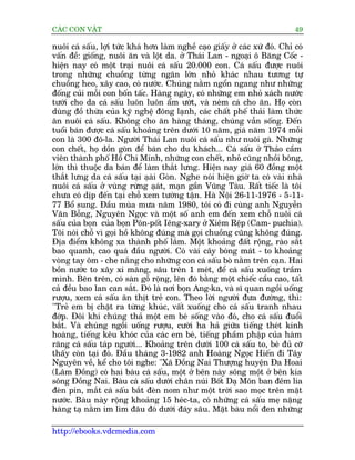 CAÁC CON VÊÅT                                                                49

nuöi caá sêëu, lúåi tûác khaá hún laâm nghïì caåo giêëy úã caác xûá àoá. Chó coá
vêën àïì: giöëng, nuöi ùn vaâ löåt da. úã Thaái Lan - ngoaåi ö Bùng Cöëc -
hiïån nay coá möåt traåi nuöi caá sêëu 20.000 con. Caá sêëu àûúåc nuöi
trong nhûäng chuöìng tûâng ngùn lúán nhoã khaác nhau tûúng tûå
chuöìng heo, xêy cao, coá nûúác. Chuáng nùçm ngöín ngang nhû nhûäng
àöëng cuãi möîi con böën têëc. Haâng ngaây, coá nhûäng em nhoã xaách nûúác
tûúái cho da caá sêëu luön luön êím ûúát, vaâ neám caá cho ùn. Hoå coân
duâng àöì thûâa cuãa kyä nghïå àöng laånh, caác chêët phïë thaãi laâm thûác
ùn nuöi caá sêëu. Khöng cho ùn haâng thaáng, chuáng vêîn söëng. Àïën
tuöíi baán àûúåc caá sêëu khoaãng trïn dûúái 10 nùm, giaá nùm 1974 möîi
con laâ 300 àö-la. Ngûúâi Thaái Lan nuöi caá sêëu nhû nuöi gaâ. Nhûäng
con chïët, hoå döìn goân àïí baán cho du khaách... Caá sêëu úã Thaão cêìm
viïn thaânh phöë Höì Chñ Minh, nhûäng con chïët, nhoã cuäng nhöìi böng,
lúán thò thuöåc da baán àïí laâm thùæt lûng. Hiïån nay giaá 60 àöìng möåt
thùæt lûng da caá sêëu taåi aåai Goân. Nghe noái hiïån giúâ ta coá vaâi nhaâ
                                â
nuöi caá sêëu úã vuâng rûâng aåat, maån gêìn Vuäng Taâu. Rêët tiïëc laâ töi
                                  á
chûa coá dõp àïën taåi chöî xem tûúâng têån. Haâ Nöåi 26-11-1976 - 5-11-
77 Böí sung. Àêìu muâa mûa nùm 1980, töi coá ài cuâng anh Nguyïîn
Vùn Böîng, Nguyïn Ngoåc vaâ möåt söë anh em àïën xem chöî nuöi caá
sêëu cuãa boån cuãa boån Pön-pöët Iïng-xary úã Xiïm Rïåp (Cam- puchia).
Töi noái chöî vò goåi höì khöng àuáng maâ goåi chuöìng cuäng khöng àuáng.
Àõa àiïím khöng xa thaânh phöë lùæm. Möåt khoaãng àêët röång, raâo sùæt
bao quanh, cao quaá àêìu ngûúâi. Coá vaâi cêy boáng maát - to khoaãng
voâng tay öm - che nùæng cho nhûäng con caá sêëu boâ nùçm trïn caån. Hai
böìn nûúác to xêy xi mùng, sêu trïn 1 meát, àïí caá sêëu xuöëng trêìm
mònh. Bïn trïn, coá saân göî röång, lïn àoá bùçng möåt chiïëc cêìu cao, têët
caã àïìu bao lan can sùæt. Àoá laâ núi boån Ang-ka, vaâ sô quan ngöìi uöëng
rûúåu, xem caá sêëu ùn thõt treã con. Theo lúâi ngûúâi àûa àûúâng, thò:
"Treã em bõ chùåt ra tûâng khuác, vêët xuöëng cho caá sêëu tranh nhau
àúáp. Àöi khi chuáng thaã möåt em beá söëng vaâo àoá, cho caá sêëu àuöíi
bùæt. Vaâ chuáng ngöìi uöëng rûúåu, cûúâi ha haã giûäa tiïëng theát kinh
hoaâng, tiïëng kïu khoác cuãa caác em beá, tiïëng phêìm phêåp cuãa haâm
rùng caá sêëu taáp ngûúâi... Khoaãng trïn dûúái 100 caá sêëu to, beá àuã cúä
thêëy coân taåi àoá. Àêìu thaáng 3-1982 anh Hoaâng Ngoåc Hiïën ài Têy
Nguyïn vïì, kïí cho töi nghe: "Xaä Àöìng Nai Thûúång huyïån Àa Hoai
(Lêm Àöìng) coá hai baâu caá sêëu, möåt úã bïn naây söng möåt úã bïn kia
söng Àöìng Nai. Baâu caá sêëu dûúái chên nuái Böët Daå Mön ban àïm lia
àeân pin, mùæt caá sêëu bùæt àeân nom nhû möåt trúâi sao moåc trïn mùåt
nûúác. Baâu naây röång khoaãng 15 heác-ta, coá nhûäng caá sêëu meå nùång
haâng taå nùçm im lòm àêu àoá dûúái àaáy sêu. Mùåt baâu nöíi àen nhûäng

http://ebooks.vdcmedia.com
 