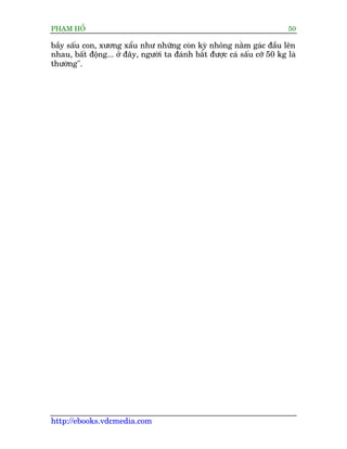 PHAÅM HÖÍ                                                                 50

bêìy sêëu con, xûúng xêíu nhû nhûäng coân kyâ nhöng nùçm gaác àêìu lïn
nhau, bêët àöång... úã àêy, ngûúâi ta àaánh bùæt àûúåc caá sêëu cúä 50 kg laâ
thûúâng".




http://ebooks.vdcmedia.com
 