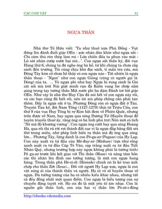 CAÁC CON VÊÅT                                                                 51




                              NGÛÅA THÊÌN


        Nhaâ thú Töë Hûäu viïët: "Ta nhû thuúã xûa Phuâ Àöíng - Vuåt
àûáng lïn àaánh àuöíi giùåc OEn - aåûc nhên dên khoãe nhû ngûåa sùæt -
                                         á
Chñ cùm thuâ reân theáp laâm roi - Lûãa chiïën àêëu ta phun vaâo mùåt -
Luä saát nhên cûúáp nûúác haåi noâi...". Con ngûåa sùæt thêìn kyâ, àúâi vua
Huâng thûá 6, chuáng ta àaä nghe öng baâ kïí, tûâ khi chuáng ta chûa cùæp
saách àïën trûúâng. Töi cuäng chõu khoá àoåc saách, tó mêín tra cûáu, maâ
Àöng Têy kim cöí chûa hïì thêëy coá con ngûåa naâo - Têët nhiïn laâ ngûåa
thêìn thoaåi - "Ngon" nhû con ngûåa Gioáng (cuäng coá ngûúâi goåi laâ
Doáng) cuãa ta. ... Voá ngûåa phi nhû bay Ngûåa hñ rung caânh laá Gioá
caát nöíi muâ trúâi Nuái giêåt mònh raån àaá Kiïëm vung loâe chúáp sêëm
aåang trong tay tûúáng thêìn Möåt nûúác phi ba dùåm Àaánh túi búâi giùåc
   á
OEn. Nhû vêåy laâ nhaâ thú Huy Cêån àaä noái hïët vïì con ngûåa naây röìi,
vaâ caác baån cuäng àaä biïët röìi, nïn töi xin pheáp chùèng cêìn phaãi taán
thïm. Àêëy laâ ngûåa sùæt úã ta. Phûúng Àöng coân coá ngûåa àêët úã Taâu.
Truyïån Taâu kïí, àúâi Nam Töëng (1127-1279) thaái tûã Triïåu Cêëu, con
thûá 9 cuãa vua Huy Töng bõ rúå Kim bùæt àem vïì Phiïn Quöëc, nhûng
tröën àûúåc vïì Nam, bay ngûåa qua söng Dûúng Tûã (Huyïìn thoaåi àïí
tuyïn truyïìn thuúã êëy, rùçng öng coá baá linh phuâ trúå) Nïn múái coá tñch
"Nï maä àöå khûúng vûúng". Con ngûåa öng cûúäi bay qua söng Hoaâng
Haâ, qua röìi thò raä rúát rúi thaânh àêët cuåc vò laâ ngûåa àùæp bùçng àêët seát
thúâ trong miïëu, nhúâ pheáp linh biïën ra thêìn maä àöå öng qua söng
lúán... Phûúng Têy, lûâng danh laâ con Pï-ga-zú (Pegase) cuãa Hy Laåp.
Con naây xuêët ra tûâ àêìu cuãa Mï-àuy-zú (Meáduse) (tûåa nhû röìng
xanh xuêët ra tûâ àêìu Caáp Tö Vùn, coåp trùæng xuêët ra tûâ àêìu Tiïët
Nhên Quyá, nhûng trûúâng húåp naây ngûåa khöng phaãi laâ tûúáng tinh)
Pï ga-zú trûúác khi kïët giao vúái Thi thêìn (Muse) vaâ nêng têm höìn
caác thi nhên lïn àónh cao tûúãng tûúång, laâ möåt con ngûåa hung
hùng. Trong thêìn phaã Hï-zi-öët (Heásiode) chñnh noá laâ keã trao aánh
chúáp cho thêìn Zúát (Zeus)... Àöëi vúái ngûúâi Hy Laåp xûa, ngûåa laâ con
vêåt suãng aái cuãa thaánh thêìn vaâ ngûúâi. Hoå coá vö söë huyïìn thoaåi vïì
ngûåa. Duâ tûúãng tûúång cuãa hoå coá nhiïìu kiïíu khaác nhau, nhûng têët
caã àïìu àöìng nhêët möåt quan àiïím. Con ngûåa laâ biïíu tûúång cuãa sûå
chuyïín àöång tuyïåt vúâi. Hoå coi àoá laâ möåt yïëu töë êm nhaåc. Coân laâ
nguöìn göëc thêìn linh, con cuãa hai võ thêìn lúán Pö-zï-i-àöng

http://ebooks.vdcmedia.com
 