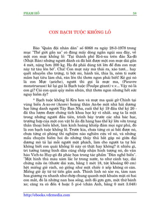 PHAÅM HÖÍ                                                                  58




                 CON BAÅCH TUÖÅC KHÖÍNG LÖÌ


      Baáo "Quên àöåi nhên dên" söë 6068 ra ngaây 28-3-1978 trong
muåc "Thïë giúái gêìn xa" coá àùng mêëy doâng ngùæn nguãi sau àêy, vïì
möåt con mûåc khöíng löì: "Taåi thaânh phöë Ri-ö-xu trïn àaão Xa-àö
(Nhêåt Baãn) nhûäng ngûúâi àaánh caá àaä bùæt àûúåc möåt con mûåc daâi gêìn
4 meát, nùång hún 200 kg. Hoå àaä phaãi duâng túâi lúán àïí àûa con mûåc
naây tûâ taâu lïn búâ". Chaâ! Con mûåc naây maâ thaái ra, xaâo tûúi... hay
quïët nhuyïîn cho trûáng, tñ böåt mò, haânh toãi, thòa laâ, nïm tñ nûúác
mùæm haåt tiïu laâm chaã, raán lïn thò thúm ngon phaãi biïët! Keã goåi noá
laâ con Mûåc (aåeiche), ngûúâi thò goåi laâ mûåc ma, (Pieuvre
monstrueuse) keã laåi goåi laâ Baåch tuöåc (Poulpe geáant) v.v... Vêåy noá laâ
con gò? Caái con quaái quãy mïìm nhuän, thõt thúm ngon nhûng hïët sûác
nguy hiïím êëy?
       * Baåch tuöåc khöíng löì Kra ken vaâ mûåc ma quaái gúã Chñnh taåi
vuâng biïín A-xo-rú (Acore) hoaâng thên An-be möåt nhaâ haãi dûúng
hoåc lûâng danh ngûúâi Têy Ban Nha, cuöëi thïë kyã 19 àêìu thïë kyã 20 -
àaä thu lûúåm àûúåc chûáng tñch khoa hoåc kyâ vô nhêët. sng ta laâ möåt
trong nhûäng ngûúâi àêìu tiïn, trònh baây trûúác caác nhaâ baác hoåc,
trûúâng húåp cuãa möåt con vêåt bñ êín àaä haâng bao thïë kyã lúãn vúãn trong
thêìn thoaåi biïín khúi, laâm kinh hoaâng khiïëp àaãm moåi ngû phuã, àoá
laâ con baåch tuöåc khöíng löì. Trûúác kia, chûa tûâng coá ai bùæt àûúåc noá,
chûa tûâng coá phoâng thñ nghiïåm naâo nghiïn cûáu vïì noá, vaâ nhûäng
mêíu chuyïån hiïëm hoi do nhûäng thuãy thuã bùæt gùåp noá giûäa àaåi
dûúng mö taã laåi möîi ngûúâi möåt phaách, laâm cho ngûúâi ta tûå hoãi
khöng biïët con quaái khöíng löì naây coá thêåt hay khöng? ñt nhiïìu gò,
trñ tûúãng tûúång bònh dên cuäng chêëp nhêån hònh tûúång noá, do vùn
haâo Vñch-to Huy-gö àaä phaác hoåa trong taác phêím "Dên nghïì biïín".
"Möåt hònh thuâ maâu xaám lùæc lû trong nûúác, to nhû caánh tay, daâi
chûâng nûãa ön (thûúác daâi xûa, bùçng 1 meát 18, tûác khoaãng 60 cm)
hïåt miïëng gieã raách, noá giöëng nhû möåt chiïëc ö xïëp khöng coá caán.
Miïëng gieã êëy tûâ tûâ tiïën gêìn anh. Thònh lònh noá xoâe ra, taám nan
hoa giûúng ra nhanh nhû chúáp chung quanh möåt khuön mùåt coá hai
con mùæt, àoá laâ nhûäng nan hoa söëng, aánh àoã gúån gúån, möåt thûá baánh
xe; cùng ra coá àïën 4 hoùåc 5 pi-ï (chên Anh, bùçng 0 meát 3.048)

http://ebooks.vdcmedia.com
 